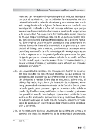 185
EL ITINERARIO FORMATIVO DE LOS DISCÍPULOS MISIONEROS
mensaje, tan necesario e importante para las culturas impregna-
das por el secularismo. Las actividades fundamentales de una
universidad católica deberán vincularse y armonizarse con la mi-
sión evangelizadora de la Iglesia. Se llevan a cabo a través de una
investigación realizada a la luz del mensaje cristiano, que ponga
los nuevos descubrimientos humanos al servicio de las personas
y de la sociedad. Así, ofrece una formación dada en un contexto
de fe, que prepare personas capaces de un juicio racional y críti-
co, conscientes de la dignidad trascendental de la persona huma-
na. Esto implica una formación profesional que comprenda los
valores éticos y la dimensión de servicio a las personas y a la so-
ciedad; el diálogo con la cultura, que favorezca una mejor com-
prensión y transmisión de la fe; la investigación teológica que ayude
a la fe a expresarse en lenguaje significativo para estos tiempos.
La Iglesia, porque es cada vez más consciente de su misión salvífica
en este mundo, quiere sentir estos centros cercanos a sí misma, y
desea tenerlos presentes y operantes en la difusión del mensaje
auténtico de Cristo197
.
342. Las universidades católicas, por consiguiente, habrán de desarro-
llar con fidelidad su especificidad cristiana, ya que poseen res-
ponsabilidades evangélicas que instituciones de otro tipo no es-
tán obligadas a realizar. Entre ellas se encuentra, sobre todo, el
diálogo fe y razón, fe y cultura, y la formación de profesores, alum-
nos y personal administrativo a través de la Doctrina Social y Mo-
ral de la Iglesia, para que sean capaces de compromiso solidario
con la dignidad humana y solidario con la comunidad, y de mos-
trar proféticamente la novedad que representa el cristianismo en
la vida de las sociedades latinoamericanas y caribeñas. Para ello,
es indispensable que se cuide el perfil humano, académico y cris-
tiano de quienes son los principales responsables de la investiga-
ción y docencia.
343. Es necesaria una pastoral universitaria que acompañe la vida y el
caminar de todos los miembros de la comunidad universitaria,
197 ECE 49.
 
