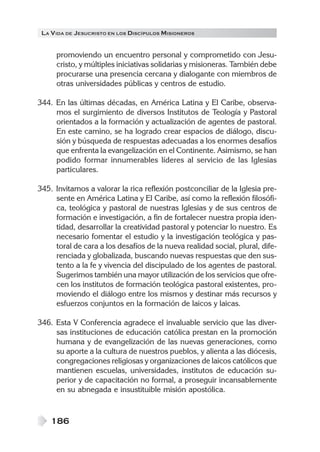 LA VIDA DE JESUCRISTO EN LOS DISCÍPULOS MISIONEROS
186
promoviendo un encuentro personal y comprometido con Jesu-
cristo, y múltiples iniciativas solidarias y misioneras. También debe
procurarse una presencia cercana y dialogante con miembros de
otras universidades públicas y centros de estudio.
344. En las últimas décadas, en América Latina y El Caribe, observa-
mos el surgimiento de diversos Institutos de Teología y Pastoral
orientados a la formación y actualización de agentes de pastoral.
En este camino, se ha logrado crear espacios de diálogo, discu-
sión y búsqueda de respuestas adecuadas a los enormes desafíos
que enfrenta la evangelización en el Continente. Asimismo, se han
podido formar innumerables líderes al servicio de las Iglesias
particulares.
345. Invitamos a valorar la rica reflexión postconciliar de la Iglesia pre-
sente en América Latina y El Caribe, así como la reflexión filosófi-
ca, teológica y pastoral de nuestras Iglesias y de sus centros de
formación e investigación, a fin de fortalecer nuestra propia iden-
tidad, desarrollar la creatividad pastoral y potenciar lo nuestro. Es
necesario fomentar el estudio y la investigación teológica y pas-
toral de cara a los desafíos de la nueva realidad social, plural, dife-
renciada y globalizada, buscando nuevas respuestas que den sus-
tento a la fe y vivencia del discipulado de los agentes de pastoral.
Sugerimos también una mayor utilización de los servicios que ofre-
cen los institutos de formación teológica pastoral existentes, pro-
moviendo el diálogo entre los mismos y destinar más recursos y
esfuerzos conjuntos en la formación de laicos y laicas.
346. Esta V Conferencia agradece el invaluable servicio que las diver-
sas instituciones de educación católica prestan en la promoción
humana y de evangelización de las nuevas generaciones, como
su aporte a la cultura de nuestros pueblos, y alienta a las diócesis,
congregaciones religiosas y organizaciones de laicos católicos que
mantienen escuelas, universidades, institutos de educación su-
perior y de capacitación no formal, a proseguir incansablemente
en su abnegada e insustituible misión apostólica.
 