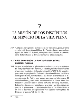 7
LA MISIÓN DE LOS DISCÍPULOS
AL SERVICIO DE LA VIDA PLENA
347. “La Iglesia peregrinante es misionera por naturaleza, porque toma
su origen de la misión del Hijo y del Espíritu Santo, según el de-
signio del Padre”198
. Por eso, el impulso misionero es fruto nece-
sario de la vida que la Trinidad comunica a los discípulos.
7.1 VIVIR Y COMUNICAR LA VIDA NUEVA EN CRISTO A
NUESTROS PUEBLOS
348. La gran novedad que la Iglesia anuncia al mundo es que Jesucris-
to, el Hijo de Dios hecho hombre, la Palabra y la Vida, vino al mundo
a hacernos “partícipes de la naturaleza divina” (2 P 1, 4), a partici-
parnos de su propia vida. Es la vida trinitaria del Padre, del Hijo y
del Espíritu Santo, la vida eterna. Su misión es manifestar el in-
menso amor del Padre, que quiere que seamos hijos suyos. El
anuncio del kerygma invita a tomar conciencia de ese amor vivi-
ficador de Dios que se nos ofrece en Cristo muerto y resucitado.
Esto es lo primero que necesitamos anunciar y también escuchar,
porque la gracia tiene un primado absoluto en la vida cristiana y
en toda la actividad evangelizadora de la Iglesia: “Por la gracia de
Dios soy lo que soy” (1 Co 15, 10).
198 AG 2.
 