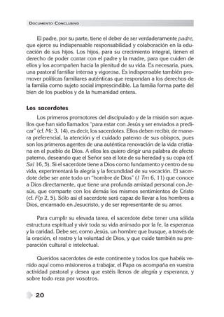 DOCUMENTO CONCLUSIVO
20
El padre, por su parte, tiene el deber de ser verdaderamente padre,
que ejerce su indispensable responsabilidad y colaboración en la edu-
cación de sus hijos. Los hijos, para su crecimiento integral, tienen el
derecho de poder contar con el padre y la madre, para que cuiden de
ellos y los acompañen hacia la plenitud de su vida. Es necesaria, pues,
una pastoral familiar intensa y vigorosa. Es indispensable también pro-
mover políticas familiares auténticas que respondan a los derechos de
la familia como sujeto social imprescindible. La familia forma parte del
bien de los pueblos y de la humanidad entera.
Los sacerdotes
Los primeros promotores del discipulado y de la misión son aque-
llos que han sido llamados “para estar con Jesús y ser enviados a predi-
car” (cf. Mc 3, 14), es decir, los sacerdotes. Ellos deben recibir, de mane-
ra preferencial, la atención y el cuidado paterno de sus obispos, pues
son los primeros agentes de una auténtica renovación de la vida cristia-
na en el pueblo de Dios. A ellos les quiero dirigir una palabra de afecto
paterno, deseando que el Señor sea el lote de su heredad y su copa (cf.
Sal 16, 5). Si el sacerdote tiene a Dios como fundamento y centro de su
vida, experimentará la alegría y la fecundidad de su vocación. El sacer-
dote debe ser ante todo un “hombre de Dios” (1 Tm 6, 11) que conoce
a Dios directamente, que tiene una profunda amistad personal con Je-
sús, que comparte con los demás los mismos sentimientos de Cristo
(cf. Flp 2, 5). Sólo así el sacerdote será capaz de llevar a los hombres a
Dios, encarnado en Jesucristo, y de ser representante de su amor.
Para cumplir su elevada tarea, el sacerdote debe tener una sólida
estructura espiritual y vivir toda su vida animado por la fe, la esperanza
y la caridad. Debe ser, como Jesús, un hombre que busque, a través de
la oración, el rostro y la voluntad de Dios, y que cuide también su pre-
paración cultural e intelectual.
Queridos sacerdotes de este continente y todos los que habéis ve-
nido aquí como misioneros a trabajar, el Papa os acompaña en vuestra
actividad pastoral y desea que estéis llenos de alegría y esperanza, y
sobre todo reza por vosotros.
 