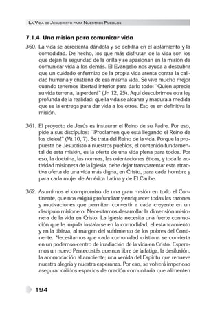 LA VIDA DE JESUCRISTO PARA NUESTROS PUEBLOS
194
7.1.4 Una misión para comunicar vida
360. La vida se acrecienta dándola y se debilita en el aislamiento y la
comodidad. De hecho, los que más disfrutan de la vida son los
que dejan la seguridad de la orilla y se apasionan en la misión de
comunicar vida a los demás. El Evangelio nos ayuda a descubrir
que un cuidado enfermizo de la propia vida atenta contra la cali-
dad humana y cristiana de esa misma vida. Se vive mucho mejor
cuando tenemos libertad interior para darlo todo: “Quien aprecie
su vida terrena, la perderá” (Jn 12, 25). Aquí descubrimos otra ley
profunda de la realidad: que la vida se alcanza y madura a medida
que se la entrega para dar vida a los otros. Eso es en definitiva la
misión.
361. El proyecto de Jesús es instaurar el Reino de su Padre. Por eso,
pide a sus discípulos: “¡Proclamen que está llegando el Reino de
los cielos!” (Mt 10, 7). Se trata del Reino de la vida. Porque la pro-
puesta de Jesucristo a nuestros pueblos, el contenido fundamen-
tal de esta misión, es la oferta de una vida plena para todos. Por
eso, la doctrina, las normas, las orientaciones éticas, y toda la ac-
tividad misionera de la Iglesia, debe dejar transparentar esta atrac-
tiva oferta de una vida más digna, en Cristo, para cada hombre y
para cada mujer de América Latina y de El Caribe.
362. Asumimos el compromiso de una gran misión en todo el Con-
tinente, que nos exigirá profundizar y enriquecer todas las razones
y motivaciones que permitan convertir a cada creyente en un
discípulo misionero. Necesitamos desarrollar la dimensión misio-
nera de la vida en Cristo. La Iglesia necesita una fuerte conmo-
ción que le impida instalarse en la comodidad, el estancamiento
y en la tibieza, al margen del sufrimiento de los pobres del Conti-
nente. Necesitamos que cada comunidad cristiana se convierta
en un poderoso centro de irradiación de la vida en Cristo. Espera-
mos un nuevo Pentecostés que nos libre de la fatiga, la desilusión,
la acomodación al ambiente; una venida del Espíritu que renueve
nuestra alegría y nuestra esperanza. Por eso, se volverá imperioso
asegurar cálidos espacios de oración comunitaria que alimenten
 