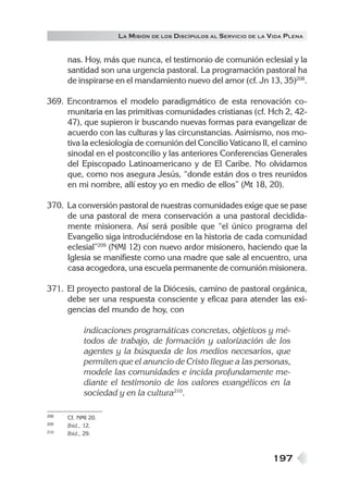 197
LA MISIÓN DE LOS DISCÍPULOS AL SERVICIO DE LA VIDA PLENA
nas. Hoy, más que nunca, el testimonio de comunión eclesial y la
santidad son una urgencia pastoral. La programación pastoral ha
de inspirarse en el mandamiento nuevo del amor (cf. Jn 13, 35)208
.
369. Encontramos el modelo paradigmático de esta renovación co-
munitaria en las primitivas comunidades cristianas (cf. Hch 2, 42-
47), que supieron ir buscando nuevas formas para evangelizar de
acuerdo con las culturas y las circunstancias. Asimismo, nos mo-
tiva la eclesiología de comunión del Concilio Vaticano II, el camino
sinodal en el postconcilio y las anteriores Conferencias Generales
del Episcopado Latinoamericano y de El Caribe. No olvidamos
que, como nos asegura Jesús, “donde están dos o tres reunidos
en mi nombre, allí estoy yo en medio de ellos” (Mt 18, 20).
370. La conversión pastoral de nuestras comunidades exige que se pase
de una pastoral de mera conservación a una pastoral decidida-
mente misionera. Así será posible que “el único programa del
Evangelio siga introduciéndose en la historia de cada comunidad
eclesial”209
(NMI 12) con nuevo ardor misionero, haciendo que la
Iglesia se manifieste como una madre que sale al encuentro, una
casa acogedora, una escuela permanente de comunión misionera.
371. El proyecto pastoral de la Diócesis, camino de pastoral orgánica,
debe ser una respuesta consciente y eficaz para atender las exi-
gencias del mundo de hoy, con
indicaciones programáticas concretas, objetivos y mé-
todos de trabajo, de formación y valorización de los
agentes y la búsqueda de los medios necesarios, que
permiten que el anuncio de Cristo llegue a las personas,
modele las comunidades e incida profundamente me-
diante el testimonio de los valores evangélicos en la
sociedad y en la cultura210
.
208 Cf. NMI 20.
209 Ibíd., 12.
210 Ibíd., 29.
 