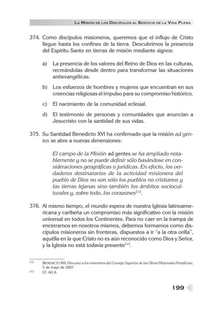 199
LA MISIÓN DE LOS DISCÍPULOS AL SERVICIO DE LA VIDA PLENA
374. Como discípulos misioneros, queremos que el influjo de Cristo
llegue hasta los confines de la tierra. Descubrimos la presencia
del Espíritu Santo en tierras de misión mediante signos:
a) La presencia de los valores del Reino de Dios en las culturas,
recreándolas desde dentro para transformar las situaciones
antievangélicas.
b) Los esfuerzos de hombres y mujeres que encuentran en sus
creencias religiosas el impulso para su compromiso histórico.
c) El nacimiento de la comunidad eclesial.
d) El testimonio de personas y comunidades que anuncian a
Jesucristo con la santidad de sus vidas.
375. Su Santidad Benedicto XVI ha confirmado que la misión ad gen-
tes se abre a nuevas dimensiones:
El campo de la Misión ad gentes se ha ampliado nota-
blemente y no se puede definir sólo basándose en con-
sideraciones geográficas o jurídicas. En efecto, los ver-
daderos destinatarios de la actividad misionera del
pueblo de Dios no son sólo los pueblos no cristianos y
las tierras lejanas sino también los ámbitos sociocul-
turales y, sobre todo, los corazones212
.
376. Al mismo tiempo, el mundo espera de nuestra Iglesia latinoame-
ricana y caribeña un compromiso más significativo con la misión
universal en todos los Continentes. Para no caer en la trampa de
encerrarnos en nosotros mismos, debemos formarnos como dis-
cípulos misioneros sin fronteras, dispuestos a ir “a la otra orilla”,
aquélla en la que Cristo no es aún reconocido como Dios y Señor,
y la Iglesia no está todavía presente213
.
212 BENEDICTO XVI, Discurso a los miembros del Consejo Superior de las Obras Misionales Pontificias,
5 de mayo de 2007.
213 Cf. AG 6.
 