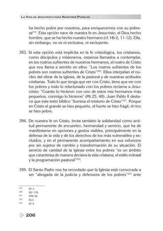 LA VIDA DE JESUCRISTO PARA NUESTROS PUEBLOS
206
ha hecho pobre por nosotros, para enriquecernos con su pobre-
za219
. Esta opción nace de nuestra fe en Jesucristo, el Dios hecho
hombre, que se ha hecho nuestro hermano (cf. Hb 2, 11-12). Ella,
sin embargo, no es ni exclusiva, ni excluyente.
393. Si esta opción está implícita en la fe cristológica, los cristianos,
como discípulos y misioneros, estamos llamados a contemplar,
en los rostros sufrientes de nuestros hermanos, el rostro de Cristo
que nos llama a servirlo en ellos: “Los rostros sufrientes de los
pobres son rostros sufrientes de Cristo”220
. Ellos interpelan el nú-
cleo del obrar de la Iglesia, de la pastoral y de nuestras actitudes
cristianas. Todo lo que tenga que ver con Cristo, tiene que ver con
los pobres y todo lo relacionado con los pobres reclama a Jesu-
cristo: “Cuanto lo hicieron con uno de estos mis hermanos más
pequeños, conmigo lo hicieron” (Mt 25, 40). Juan Pablo II desta-
có que este texto bíblico “ilumina el misterio de Cristo”221
. Porque
en Cristo el grande se hizo pequeño, el fuerte se hizo frágil, el rico
se hizo pobre.
394. De nuestra fe en Cristo, brota también la solidaridad como acti-
tud permanente de encuentro, hermandad y servicio, que ha de
manifestarse en opciones y gestos visibles, principalmente en la
defensa de la vida y de los derechos de los más vulnerables y ex-
cluidos, y en el permanente acompañamiento en sus esfuerzos
por ser sujetos de cambio y transformación de su situación. El
servicio de caridad de la Iglesia entre los pobres “es un ámbito
que caracteriza de manera decisiva la vida cristiana, el estilo eclesial
y la programación pastoral”222
.
395. El Santo Padre nos ha recordado que la Iglesia está convocada a
ser “abogada de la justicia y defensora de los pobres”223
ante
219 DI 3.
220 SD 178.
221 NMI 49.
222 Ibíd.
223 DI 4.
 