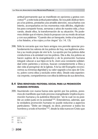 LA VIDA DE JESUCRISTO PARA NUESTROS PUEBLOS
208
actitud permanente que se manifieste en opciones y gestos con-
cretos228
, y evite toda actitud paternalista. Se nos pide dedicar tiem-
po a los pobres, prestarles una amable atención, escucharlos con
interés, acompañarlos en los momentos más difíciles, eligiéndo-
los para compartir horas, semanas o años de nuestra vida, y bus-
cando, desde ellos, la transformación de su situación. No pode-
mos olvidar que el mismo Jesús lo propuso con su modo de actuar
y con sus palabras: “Cuando des un banquete, invita a los pobres,
a los lisiados, a los cojos y a los ciegos” (Lc 14, 13).
398. Sólo la cercanía que nos hace amigos nos permite apreciar pro-
fundamente los valores de los pobres de hoy, sus legítimos anhe-
los y su modo propio de vivir la fe. La opción por los pobres debe
conducirnos a la amistad con los pobres. Día a día, los pobres se
hacen sujetos de la evangelización y de la promoción humana
integral: educan a sus hijos en la fe, viven una constante solidari-
dad entre parientes y vecinos, buscan constantemente a Dios y
dan vida al peregrinar de la Iglesia. A la luz del Evangelio recono-
cemos su inmensa dignidad y su valor sagrado a los ojos de Cris-
to, pobre como ellos y excluido entre ellos. Desde esta experien-
cia creyente, compartiremos con ellos la defensa de sus derechos.
8.4 UNA RENOVADA PASTORAL SOCIAL PARA LA PROMOCIÓN
HUMANA INTEGRAL
399. Asumiendo con nueva fuerza esta opción por los pobres, pone-
mos de manifiesto que todo proceso evangelizador implica la pro-
moción humana y la auténtica liberación “sin la cual no es posi-
ble un orden justo en la sociedad”229
. Entendemos, además, que
la verdadera promoción humana no puede reducirse a aspectos
particulares: “Debe ser integral, es decir, promover a todos los
hombres y a todo el hombre”230
, desde la vida nueva en Cristo que
228 DCE 28.31.
229 DI 3.
230 GS 76.
 