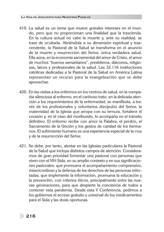 LA VIDA DE JESUCRISTO PARA NUESTROS PUEBLOS
216
419. La salud es un tema que mueve grandes intereses en el mun-
do, pero que no proporcionan una finalidad que la trascienda.
En la cultura actual no cabe la muerte y, ante su realidad, se
trata de ocultarla. Abriéndola a su dimensión espiritual y tras-
cendente, la Pastoral de la Salud se transforma en el anuncio
de la muerte y resurrección del Señor, única verdadera salud.
Ella aúna, en la economía sacramental del amor de Cristo, el amor
de muchos “buenos samaritanos”, presbíteros, diáconos, religio-
sas, laicos y profesionales de la salud. Las 32.116 instituciones
católicas dedicadas a la Pastoral de la Salud en América Latina
representan un recurso para la evangelización que se debe
aprovechar.
420. En las visitas a los enfermos en los centros de salud, en la compa-
ñía silenciosa al enfermo, en el cariñoso trato, en la delicada aten-
ción a los requerimientos de la enfermedad, se manifiesta, a tra-
vés de los profesionales y voluntarios discípulos del Señor, la
maternidad de la Iglesia que arropa con su ternura, fortalece el
corazón y, en el caso del moribundo, lo acompaña en el tránsito
definitivo. El enfermo recibe con amor la Palabra, el perdón, el
Sacramento de la Unción y los gestos de caridad de los herma-
nos. El sufrimiento humano es una experiencia especial de la cruz
y de la resurrección del Señor.
421. Se debe, por tanto, alentar en las Iglesias particulares la Pastoral
de la Salud que incluya distintos campos de atención. Considera-
mos de gran prioridad fomentar una pastoral con personas que
viven con el VIH Sida, en su amplio contexto y en sus significacio-
nes pastorales: que promueva el acompañamiento comprensivo,
misericordioso y la defensa de los derechos de las personas infec-
tadas; que implemente la información, promueva la educación y
la prevención, con criterios éticos, principalmente entre las nue-
vas generaciones, para que despierte la conciencia de todos a
contener esta pandemia. Desde esta V Conferencia, pedimos a
los gobiernos el acceso gratuito y universal de los medicamentos
para el Sida y las dosis oportunas.
 