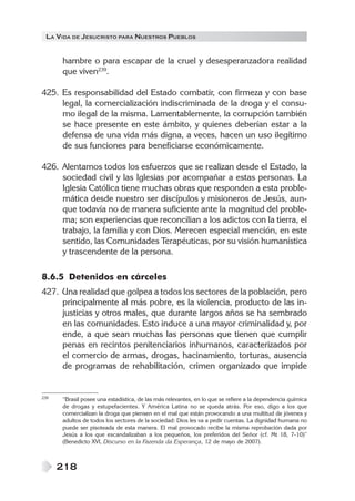 LA VIDA DE JESUCRISTO PARA NUESTROS PUEBLOS
218
hambre o para escapar de la cruel y desesperanzadora realidad
que viven239
.
425. Es responsabilidad del Estado combatir, con firmeza y con base
legal, la comercialización indiscriminada de la droga y el consu-
mo ilegal de la misma. Lamentablemente, la corrupción también
se hace presente en este ámbito, y quienes deberían estar a la
defensa de una vida más digna, a veces, hacen un uso ilegítimo
de sus funciones para beneficiarse económicamente.
426. Alentamos todos los esfuerzos que se realizan desde el Estado, la
sociedad civil y las Iglesias por acompañar a estas personas. La
Iglesia Católica tiene muchas obras que responden a esta proble-
mática desde nuestro ser discípulos y misioneros de Jesús, aun-
que todavía no de manera suficiente ante la magnitud del proble-
ma; son experiencias que reconcilian a los adictos con la tierra, el
trabajo, la familia y con Dios. Merecen especial mención, en este
sentido, las Comunidades Terapéuticas, por su visión humanística
y trascendente de la persona.
8.6.5 Detenidos en cárceles
427. Una realidad que golpea a todos los sectores de la población, pero
principalmente al más pobre, es la violencia, producto de las in-
justicias y otros males, que durante largos años se ha sembrado
en las comunidades. Esto induce a una mayor criminalidad y, por
ende, a que sean muchas las personas que tienen que cumplir
penas en recintos penitenciarios inhumanos, caracterizados por
el comercio de armas, drogas, hacinamiento, torturas, ausencia
de programas de rehabilitación, crimen organizado que impide
239 “Brasil posee una estadística, de las más relevantes, en lo que se refiere a la dependencia química
de drogas y estupefacientes. Y América Latina no se queda atrás. Por eso, digo a los que
comercializan la droga que piensen en el mal que están provocando a una multitud de jóvenes y
adultos de todos los sectores de la sociedad: Dios les va a pedir cuentas. La dignidad humana no
puede ser pisoteada de esta manera. El mal provocado recibe la misma reprobación dada por
Jesús a los que escandalizaban a los pequeños, los preferidos del Señor (cf. Mt 18, 7-10)”
(Benedicto XVI, Discurso en la Fazenda da Esperança, 12 de mayo de 2007).
 