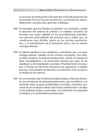 219
REINO DE DIOS Y PROMOCIÓN DE LA DIGNIDAD HUMANA
un proceso de reeducación y de inserción en la vida productiva de
la sociedad. Hoy por hoy, las cárceles son, con frecuencia, lamen-
tablemente, escuelas para aprender a delinquir.
428. Es necesario que los Estados se planteen con seriedad y verdad
la situación del sistema de justicia y la realidad carcelaria. Se
necesita una mayor agilidad en los procedimientos judiciales,
una atención personalizada del personal civil y militar que, en
condiciones muy difíciles, labora en los recintos penitencia-
rios, y el reforzamiento de la formación ética y de los valores
correspondientes.
429. La Iglesia agradece a los capellanes y voluntarios que, con gran
entrega pastoral, trabajan en los recintos carcelarios, Con todo,
se debe fortalecer la pastoral penitenciaria, donde se incluyan la
labor evangelizadora y de promoción humana por parte de los
capellanes y del voluntariado carcelario. Prioridad tienen los equi-
pos o Vicarías de Derechos Humanos que garanticen el debido
proceso a los privados de libertad y una atención muy cercana a
la familia de los mismos.
430. Se recomienda a las Conferencias Episcopales y Diócesis fomen-
tar las comisiones de pastoral penitenciaria, que sensibilicen a la
sociedad sobre la grave problemática carcelaria, estimulen pro-
cesos de reconciliación dentro del recinto penitenciario e incidan
en las políticas locales y nacionales, en lo referente a la seguridad
ciudadana y la problemática penitenciaria.
 