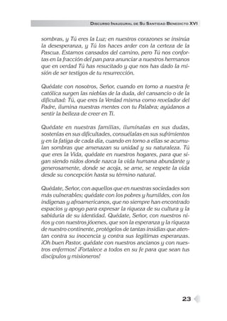 23
DISCURSO INAUGURAL DE SU SANTIDAD BENEDICTO XVI
sombras, y Tú eres la Luz; en nuestros corazones se insinúa
la desesperanza, y Tú los haces arder con la certeza de la
Pascua. Estamos cansados del camino, pero Tú nos confor-
tas en la fracción del pan para anunciar a nuestros hermanos
que en verdad Tú has resucitado y que nos has dado la mi-
sión de ser testigos de tu resurrección.
Quédate con nosotros, Señor, cuando en torno a nuestra fe
católica surgen las nieblas de la duda, del cansancio o de la
dificultad: Tú, que eres la Verdad misma como revelador del
Padre, ilumina nuestras mentes con tu Palabra; ayúdanos a
sentir la belleza de creer en Ti.
Quédate en nuestras familias, ilumínalas en sus dudas,
sostenlas en sus dificultades, consuélalas en sus sufrimientos
y en la fatiga de cada día, cuando en torno a ellas se acumu-
lan sombras que amenazan su unidad y su naturaleza. Tú
que eres la Vida, quédate en nuestros hogares, para que si-
gan siendo nidos donde nazca la vida humana abundante y
generosamente, donde se acoja, se ame, se respete la vida
desde su concepción hasta su término natural.
Quédate, Señor, con aquellos que en nuestras sociedades son
más vulnerables; quédate con los pobres y humildes, con los
indígenas y afroamericanos, que no siempre han encontrado
espacios y apoyo para expresar la riqueza de su cultura y la
sabiduría de su identidad. Quédate, Señor, con nuestros ni-
ños y con nuestros jóvenes, que son la esperanza y la riqueza
de nuestro continente, protégelos de tantas insidias que aten-
tan contra su inocencia y contra sus legítimas esperanzas.
¡Oh buen Pastor, quédate con nuestros ancianos y con nues-
tros enfermos! ¡Fortalece a todos en su fe para que sean tus
discípulos y misioneros!
 