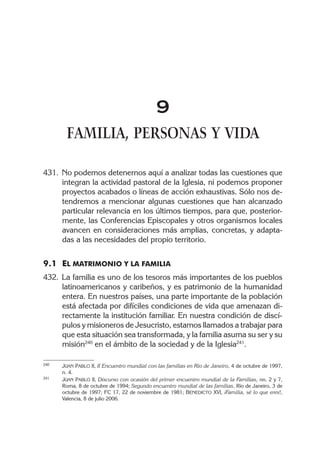 9
FAMILIA, PERSONAS Y VIDA
431. No podemos detenernos aquí a analizar todas las cuestiones que
integran la actividad pastoral de la Iglesia, ni podemos proponer
proyectos acabados o líneas de acción exhaustivas. Sólo nos de-
tendremos a mencionar algunas cuestiones que han alcanzado
particular relevancia en los últimos tiempos, para que, posterior-
mente, las Conferencias Episcopales y otros organismos locales
avancen en consideraciones más amplias, concretas, y adapta-
das a las necesidades del propio territorio.
9.1 EL MATRIMONIO Y LA FAMILIA
432. La familia es uno de los tesoros más importantes de los pueblos
latinoamericanos y caribeños, y es patrimonio de la humanidad
entera. En nuestros países, una parte importante de la población
está afectada por difíciles condiciones de vida que amenazan di-
rectamente la institución familiar. En nuestra condición de discí-
pulos y misioneros de Jesucristo, estamos llamados a trabajar para
que esta situación sea transformada, y la familia asuma su ser y su
misión240
en el ámbito de la sociedad y de la Iglesia241
.
240 JUAN PABLO II, II Encuentro mundial con las familias en Río de Janeiro, 4 de octubre de 1997,
n. 4.
241 JUAN PABLO II, Discurso con ocasión del primer encuentro mundial de la Familias, nn. 2 y 7,
Roma, 8 de octubre de 1994; Segundo encuentro mundial de las familias, Río de Janeiro, 3 de
octubre de 1997; FC 17, 22 de noviembre de 1981; BENEDICTO XVI, ¡Familia, sé lo que eres!,
Valencia, 8 de julio 2006.
 