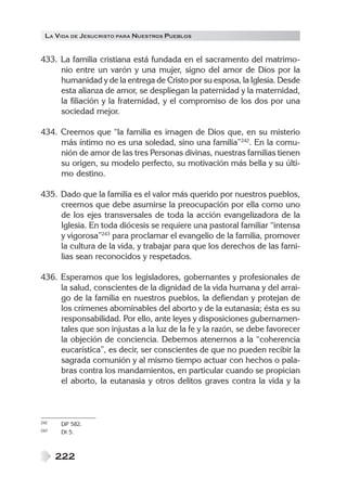 LA VIDA DE JESUCRISTO PARA NUESTROS PUEBLOS
222
433. La familia cristiana está fundada en el sacramento del matrimo-
nio entre un varón y una mujer, signo del amor de Dios por la
humanidad y de la entrega de Cristo por su esposa, la Iglesia. Desde
esta alianza de amor, se despliegan la paternidad y la maternidad,
la filiación y la fraternidad, y el compromiso de los dos por una
sociedad mejor.
434. Creemos que “la familia es imagen de Dios que, en su misterio
más íntimo no es una soledad, sino una familia”242
. En la comu-
nión de amor de las tres Personas divinas, nuestras familias tienen
su origen, su modelo perfecto, su motivación más bella y su últi-
mo destino.
435. Dado que la familia es el valor más querido por nuestros pueblos,
creemos que debe asumirse la preocupación por ella como uno
de los ejes transversales de toda la acción evangelizadora de la
Iglesia. En toda diócesis se requiere una pastoral familiar “intensa
y vigorosa”243
para proclamar el evangelio de la familia, promover
la cultura de la vida, y trabajar para que los derechos de las fami-
lias sean reconocidos y respetados.
436. Esperamos que los legisladores, gobernantes y profesionales de
la salud, conscientes de la dignidad de la vida humana y del arrai-
go de la familia en nuestros pueblos, la defiendan y protejan de
los crímenes abominables del aborto y de la eutanasia; ésta es su
responsabilidad. Por ello, ante leyes y disposiciones gubernamen-
tales que son injustas a la luz de la fe y la razón, se debe favorecer
la objeción de conciencia. Debemos atenernos a la “coherencia
eucarística”, es decir, ser conscientes de que no pueden recibir la
sagrada comunión y al mismo tiempo actuar con hechos o pala-
bras contra los mandamientos, en particular cuando se propician
el aborto, la eutanasia y otros delitos graves contra la vida y la
242 DP 582.
243 DI 5.
 