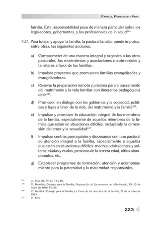 223
FAMILIA, PERSONAS Y VIDA
familia. Esta responsabilidad pesa de manera particular sobre los
legisladores, gobernantes, y los profesionales de la salud244
.
437. Para tutelar y apoyar la familia, la pastoral familiar puede impulsar,
entre otras, las siguientes acciones:
a) Comprometer de una manera integral y orgánica a las otras
pastorales, los movimientos y asociaciones matrimoniales y
familiares a favor de las familias.
b) Impulsar proyectos que promuevan familias evangelizadas y
evangelizadoras.
c) Renovar la preparación remota y próxima para el sacramento
del matrimonio y la vida familiar con itinerarios pedagógicos
de fe245
.
d) Promover, en diálogo con los gobiernos y la sociedad, políti-
cas y leyes a favor de la vida, del matrimonio y la familia246
.
e) Impulsar y promover la educación integral de los miembros
de la familia, especialmente de aquellos miembros de la fa-
milia que están en situaciones difíciles, incluyendo la dimen-
sión del amor y la sexualidad247
.
f) Impulsar centros parroquiales y diocesanos con una pastoral
de atención integral a la familia, especialmente a aquellas
que están en situaciones difíciles: madres adolescentes y sol-
teras, viudas y viudos, personas de la tercera edad, niños aban-
donados, etc.
g) Establecer programas de formación, atención y acompaña-
miento para la paternidad y la maternidad responsables.
244 Cf. SCa, 83; EV 73, 74 y 89.
245 Cf. Pontificio Consejo para la Familia, Preparación al Sacramento del Matrimonio, 19, 13 de
mayo de 1996; FC 66.
246 Cf. Pontificio Consejo para la Familia, La Carta de los derechos de la familia, 22 de octubre de
1983.
247 Cf. DI 5.
 