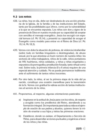 225
FAMILIA, PERSONAS Y VIDA
9.2 LOS NIÑOS
438. La niñez, hoy en día, debe ser destinataria de una acción priorita-
ria de la Iglesia, de la familia y de las instituciones del Estado,
tanto por las posibilidades que ofrece, como por la vulnerabilidad
a la que se encuentra expuesta. Los niños son don y signo de la
presencia de Dios en nuestro mundo por su capacidad de aceptar
con sencillez el mensaje evangélico. Jesús los escogió con espe-
cial ternura (cf. Mt 19,14), y presentó su capacidad de acoger el
Evangelio como modelo para entrar en el Reino de Dios (cf. Mc
10,14; Mt 18,3).
439. Vemos con dolor la situación de pobreza, de violencia intrafamiliar
(sobre todo en familias irregulares o desintegradas), de abuso
sexual, por la que atraviesa un buen número de nuestra niñez: los
sectores de niñez trabajadora, niños de la calle, niños portadores
de HIV, huérfanos, niños soldados, y niños y niñas engañados y
expuestos a la pornografía y prostitución forzada, tanto virtual como
real. Sobre todo, la primera infancia (0 a 6 años) requiere de una
especial atención y cuidado. No se puede permanecer indiferente
ante el sufrimiento de tantos niños inocentes.
440. Por otro lado, la niñez, al ser la primera etapa de la vida del ya
nacido, constituye una ocasión maravillosa para la transmisión
de la fe. Vemos con gratitud la valiosa acción de tantas institucio-
nes al servicio de la niñez.
441. Proponemos, al respecto, algunas orientaciones pastorales:
a) Inspirarse en la actitud de Jesús para con los niños, de respeto
y acogida como los predilectos del Reino, atendiendo a su
formación integral. De importancia para toda su vida es el ejem-
plo de oración de sus padres y abuelos, quienes tienen la mi-
sión de enseñar a sus hijos y nietos las primeras oraciones.
b) Establecer, donde no existan, el Departamento o Sección de
Niñez, para desarrollar acciones puntuales y orgánicas a favor
de los niños y las niñas.
 
