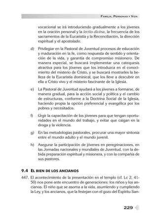 229
FAMILIA, PERSONAS Y VIDA
vocacional se irá introduciendo gradualmente a los jóvenes
en la oración personal y la lectio divina, la frecuencia de los
sacramentos de la Eucaristía y la Reconciliación, la dirección
espiritual y el apostolado.
d) Privilegiar en la Pastoral de Juventud procesos de educación
y maduración en la fe, como respuesta de sentido y orienta-
ción de la vida, y garantía de compromiso misionero. De
manera especial, se buscará implementar una catequesis
atractiva para los jóvenes que los introduzca en el conoci-
miento del misterio de Cristo, y se buscará mostrarles la be-
lleza de la Eucaristía dominical, que los lleve a descubrir en
ella a Cristo vivo y el misterio fascinante de la Iglesia.
e) La Pastoral de Juventud ayudará a los jóvenes a formarse, de
manera gradual, para la acción social y política y el cambio
de estructuras, conforme a la Doctrina Social de la Iglesia,
haciendo propia la opción preferencial y evangélica por los
pobres y necesitados.
f) Urgir la capacitación de los jóvenes para que tengan oportu-
nidades en el mundo del trabajo, y evitar que caigan en la
droga y la violencia.
g) En las metodologías pastorales, procurar una mayor sintonía
entre el mundo adulto y el mundo juvenil.
h) Asegurar la participación de jóvenes en peregrinaciones, en
las Jornadas nacionales y mundiales de Juventud, con la de-
bida preparación espiritual y misionera, y con la compañía de
sus pastores.
9.4 EL BIEN DE LOS ANCIANOS
447. El acontecimiento de la presentación en el templo (cf. Lc 2, 41-
50) nos pone ante encuentro de generaciones: los niños y los an-
cianos. El niño que se asoma a la vida, asumiendo y cumpliendo
la Ley, y los ancianos, que la festejan con el gozo del Espíritu San-
 