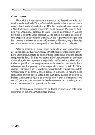 DOCUMENTO CONCLUSIVO
24
CONCLUSIÓN
Al concluir mi permanencia entre vosotros, deseo invocar la pro-
tección de la Madre de Dios y Madre de la Iglesia sobre vuestras perso-
nas y sobre toda América Latina y El Caribe. Imploro de modo especial
a Nuestra Señora –bajo la advocación de Guadalupe, Patrona de Amé-
rica, y de Aparecida, Patrona de Brasil– que os acompañe en vuestra
hermosa y exigente labor pastoral. A ella confío el pueblo de Dios en
esta etapa del tercer milenio cristiano. A ella le pido también que guíe
los trabajos y reflexiones de esta Conferencia General, y que bendiga
con abundantes dones a los queridos pueblos de este continente.
Antes de regresar a Roma, quiero dejar a la V Conferencia General
del Episcopado de Latinoamérica y El Caribe un recuerdo que la acom-
pañe y la inspire. Se trata de este hermoso tríptico que proviene del arte
cuzqueño del Perú. En él se representa al Señor poco antes de ascender
a los cielos, dando a quienes lo seguían la misión de hacer discípulos a
todos los pueblos. Las imágenes evocan la estrecha relación de Jesu-
cristo con sus discípulos y misioneros para la vida del mundo. El último
cuadro representa a san Juan Diego evangelizando con la imagen de la
Virgen María en su tilma y con la Biblia en la mano. La historia de la
Iglesia nos enseña que la verdad del Evangelio, cuando se asume su
belleza con nuestros ojos y es acogida con fe por la inteligencia y el
corazón, nos ayuda a contemplar las dimensiones de misterio que pro-
vocan nuestro asombro y nuestra adhesión.
Me despido muy cordialmente de todos vosotros con esta firme
esperanza en el Señor. ¡Muchísimas gracias!
 