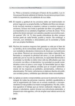 LA VIDA DE JESUCRISTO PARA NUESTROS PUEBLOS
230
to. Niños y ancianos construyen el futuro de los pueblos. Los ni-
ños porque llevarán adelante la historia, los ancianos porque trans-
miten la experiencia y la sabiduría de sus vidas.
448. El respeto y gratitud de los ancianos debe ser testimoniado en
primer lugar por su propia familia. La Palabra de Dios nos interpe-
la de muchas maneras a respetar y valorar a nuestros mayores y
ancianos. Incluso nos invita a aprender de ellos con gratitud, y a
acompañarlos en su soledad y fragilidad. La frase de Jesús: “A los
pobres los tienen siempre con ustedes y pueden socorrerlos cuan-
do quieran” (Mc 14, 7), bien puede entenderse de ellos, porque
forman parte de cada familia, pueblo y nación. Sin embargo, a
menudo, son olvidados o descuidados por la sociedad y hasta
por sus propios familiares.
449. Muchos de nuestros mayores han gastado su vida por el bien de
su familia y de la comunidad, desde su lugar y vocación. Muchos
son verdaderos discípulos misioneros de Jesús por su testimonio
y sus obras. Merecen ser reconocidos como hijos e hijas de Dios,
llamados a compartir la plenitud del amor, y a ser queridos, en
particular, por la cruz de sus dolencias, la capacidad disminuida o
la soledad. La familia no debe mirar sólo las dificultades que trae
el convivir con ellos o el atenderlos. La sociedad no puede consi-
derarlos como un peso o una carga. Es lamentable que en algu-
nos países no haya políticas sociales que se ocupen suficiente-
mente de los mayores ya jubilados, pensionados, enfermos o
abandonados. Por tanto, exhortamos a elaborar diseños de políti-
cas sociales justas y solidarias que atiendan estas necesidades.
450. La Iglesia se siente comprometida a procurar la atención humana
integral de todas las personas mayores, también ayudándoles a
vivir el seguimiento de Cristo en su actual condición, e incorpo-
rándolos lo más posible a la misión evangelizadora. Por ello, mien-
tras agradece el trabajo que ya vienen realizando religiosas, reli-
giosos y voluntarios, quiere renovar sus estructuras pastorales, y
preparar aún más agentes, a fin de ampliar este valioso servicio de
amor.
 