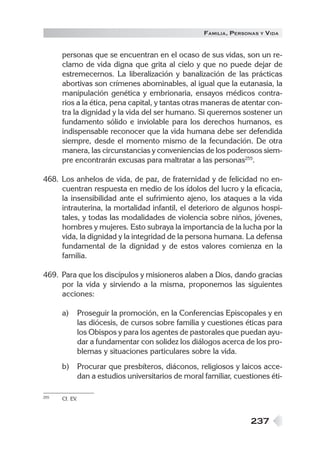 237
FAMILIA, PERSONAS Y VIDA
personas que se encuentran en el ocaso de sus vidas, son un re-
clamo de vida digna que grita al cielo y que no puede dejar de
estremecernos. La liberalización y banalización de las prácticas
abortivas son crímenes abominables, al igual que la eutanasia, la
manipulación genética y embrionaria, ensayos médicos contra-
rios a la ética, pena capital, y tantas otras maneras de atentar con-
tra la dignidad y la vida del ser humano. Si queremos sostener un
fundamento sólido e inviolable para los derechos humanos, es
indispensable reconocer que la vida humana debe ser defendida
siempre, desde el momento mismo de la fecundación. De otra
manera, las circunstancias y conveniencias de los poderosos siem-
pre encontrarán excusas para maltratar a las personas255
.
468. Los anhelos de vida, de paz, de fraternidad y de felicidad no en-
cuentran respuesta en medio de los ídolos del lucro y la eficacia,
la insensibilidad ante el sufrimiento ajeno, los ataques a la vida
intrauterina, la mortalidad infantil, el deterioro de algunos hospi-
tales, y todas las modalidades de violencia sobre niños, jóvenes,
hombres y mujeres. Esto subraya la importancia de la lucha por la
vida, la dignidad y la integridad de la persona humana. La defensa
fundamental de la dignidad y de estos valores comienza en la
familia.
469. Para que los discípulos y misioneros alaben a Dios, dando gracias
por la vida y sirviendo a la misma, proponemos las siguientes
acciones:
a) Proseguir la promoción, en la Conferencias Episcopales y en
las diócesis, de cursos sobre familia y cuestiones éticas para
los Obispos y para los agentes de pastorales que puedan ayu-
dar a fundamentar con solidez los diálogos acerca de los pro-
blemas y situaciones particulares sobre la vida.
b) Procurar que presbíteros, diáconos, religiosos y laicos acce-
dan a estudios universitarios de moral familiar, cuestiones éti-
255 Cf. EV.
 
