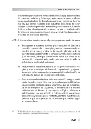 241
FAMILIA, PERSONAS Y VIDA
problemas que causa una industrialización salvaje y descontrolada
de nuestras ciudades y del campo, que va contaminando el am-
biente con toda clase de desechos orgánicos y químicos. Lo mis-
mo hay que alertar respecto a las industrias extractivas de recur-
sos que, cuando no proceden a controlar y contrarrestar sus efectos
dañinos sobre el ambiente circundante, producen la eliminación
de bosques, la contaminación del agua y convierten las zonas ex-
plotadas en inmensos desiertos.
474. Ante esta situación ofrecemos algunas propuestas y orientaciones:
a) Evangelizar a nuestros pueblos para descubrir el don de la
creación, sabiéndola contemplar y cuidar como casa de to-
dos los seres vivos y matriz de la vida del planeta, a fin de
ejercitar responsablemente el señorío humano sobre la tierra
y los recursos, para que pueda rendir todos sus frutos en su
destinación universal, educando para un estilo de vida de
sobriedad y austeridad solidarias.
b) Profundizar la presencia pastoral en las poblaciones más frá-
giles y amenazadas por el desarrollo depredatorio, y apoyar-
las en sus esfuerzos para lograr una equitativa distribución de
la tierra, del agua y de los espacios urbanos.
c) Buscar un modelo de desarrollo alternativo261
, integral y soli-
dario, basado en una ética que incluya la responsabilidad por
una auténtica ecología natural y humana, que se fundamen-
ta en el evangelio de la justicia, la solidaridad y el destino
universal de los bienes, y que supere la lógica utilitarista e
individualista, que no somete a criterios éticos los poderes
económicos y tecnológicos. Por tanto, alentar a nuestros cam-
pesinos a que se organicen de tal manera que puedan lograr
su justo reclamo.
261 PP 20, “[El verdadero desarrollo] es el paso, para todos y cada uno, de unas condiciones de vida
menos humanas a condiciones más humanas”.
 
