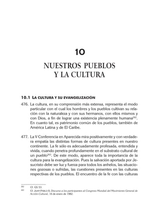 10
NUESTROS PUEBLOS
Y LA CULTURA
10.1 LA CULTURA Y SU EVANGELIZACIÓN
476. La cultura, en su comprensión más extensa, representa el modo
particular con el cual los hombres y los pueblos cultivan su rela-
ción con la naturaleza y con sus hermanos, con ellos mismos y
con Dios, a fin de lograr una existencia plenamente humana262
.
En cuanto tal, es patrimonio común de los pueblos, también de
América Latina y de El Caribe.
477. La V Conferencia en Aparecida mira positivamente y con verdade-
ra empatía las distintas formas de cultura presentes en nuestro
continente. La fe sólo es adecuadamente profesada, entendida y
vivida, cuando penetra profundamente en el substrato cultural de
un pueblo263
. De este modo, aparece toda la importancia de la
cultura para la evangelización. Pues la salvación aportada por Je-
sucristo debe ser luz y fuerza para todos los anhelos, las situacio-
nes gozosas o sufridas, las cuestiones presentes en las culturas
respectivas de los pueblos. El encuentro de la fe con las culturas
262 Cf. GS 53.
263 Cf. JUAN PABLO II, Discurso a los participantes al Congreso Mundial del Movimiento General de
Acción Cultural, 16 de enero de 1982.
 