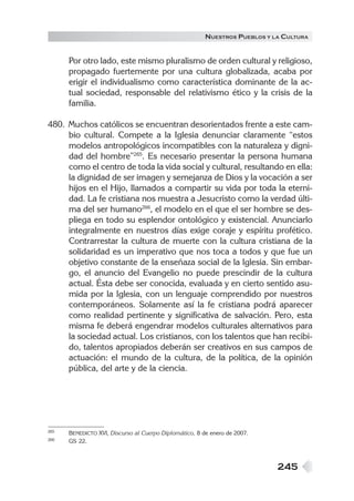 245
NUESTROS PUEBLOS Y LA CULTURA
Por otro lado, este mismo pluralismo de orden cultural y religioso,
propagado fuertemente por una cultura globalizada, acaba por
erigir el individualismo como característica dominante de la ac-
tual sociedad, responsable del relativismo ético y la crisis de la
familia.
480. Muchos católicos se encuentran desorientados frente a este cam-
bio cultural. Compete a la Iglesia denunciar claramente “estos
modelos antropológicos incompatibles con la naturaleza y digni-
dad del hombre”265
. Es necesario presentar la persona humana
como el centro de toda la vida social y cultural, resultando en ella:
la dignidad de ser imagen y semejanza de Dios y la vocación a ser
hijos en el Hijo, llamados a compartir su vida por toda la eterni-
dad. La fe cristiana nos muestra a Jesucristo como la verdad últi-
ma del ser humano266
, el modelo en el que el ser hombre se des-
pliega en todo su esplendor ontológico y existencial. Anunciarlo
integralmente en nuestros días exige coraje y espíritu profético.
Contrarrestar la cultura de muerte con la cultura cristiana de la
solidaridad es un imperativo que nos toca a todos y que fue un
objetivo constante de la enseñaza social de la Iglesia. Sin embar-
go, el anuncio del Evangelio no puede prescindir de la cultura
actual. Ésta debe ser conocida, evaluada y en cierto sentido asu-
mida por la Iglesia, con un lenguaje comprendido por nuestros
contemporáneos. Solamente así la fe cristiana podrá aparecer
como realidad pertinente y significativa de salvación. Pero, esta
misma fe deberá engendrar modelos culturales alternativos para
la sociedad actual. Los cristianos, con los talentos que han recibi-
do, talentos apropiados deberán ser creativos en sus campos de
actuación: el mundo de la cultura, de la política, de la opinión
pública, del arte y de la ciencia.
265 BENEDICTO XVI, Discurso al Cuerpo Diplomático, 8 de enero de 2007.
266 GS 22.
 