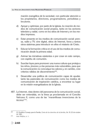 LA VIDA DE JESUCRISTO PARA NUESTROS PUEBLOS
248
mación evangélica de la sociedad, con particular atención a
los propietarios, directores, programadores, periodistas y
locutores.
d) Apoyar y optimizar, por parte de la Iglesia, la creación de me-
dios de comunicación social propios, tanto en los sectores
televisivo y radial, como en los sitios de Internet y en los me-
dios impresos.
e) Estar presente en los medios de comunicación social: pren-
sa, radio y TV, cine digital, sitios de Internet, foros y tantos
otros sistemas para introducir en ellos el misterio de Cristo.
f) Educar la formación crítica en el uso de los medios de comu-
nicación desde la primera edad.
g) Animar las iniciativas existentes o por crear en este campo,
con espíritu de comunión.
h) Suscitar leyes para promover una nueva cultura que proteja a
los niños, jóvenes y a las personas más vulnerables, para que
la comunicación no conculque los valores y, en cambio, cree
criterios válidos de discernimiento269
.
i) Desarrollar una política de comunicación capaz de ayudar,
tanto las pastorales de comunicación como los medios de
comunicación de inspiración católica, a encontrar su lugar
en la misión evangelizadora de la Iglesia.
487. La Internet, vista dentro del panorama de la comunicación social,
debe ser entendida, en la línea ya proclamada en el Concilio
Vaticano II, como una de las “maravillosas invenciones de la
técnica”270
.
269 Cf. Pontificio Consejo para la Familia, Carta de los derechos de la familia, Art. 5f, 22 de octubre
de 1983.
270 Inter Mirifica, n. 1.
 