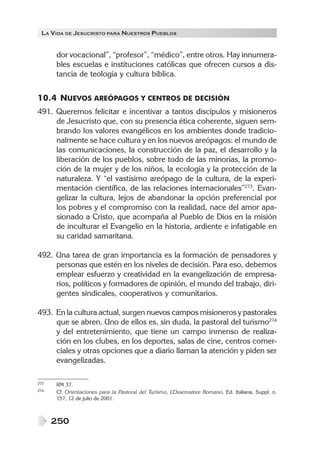 LA VIDA DE JESUCRISTO PARA NUESTROS PUEBLOS
250
dor vocacional”, “profesor”, “médico”, entre otros. Hay innumera-
bles escuelas e instituciones católicas que ofrecen cursos a dis-
tancia de teología y cultura bíblica.
10.4 NUEVOS AREÓPAGOS Y CENTROS DE DECISIÓN
491. Queremos felicitar e incentivar a tantos discípulos y misioneros
de Jesucristo que, con su presencia ética coherente, siguen sem-
brando los valores evangélicos en los ambientes donde tradicio-
nalmente se hace cultura y en los nuevos areópagos: el mundo de
las comunicaciones, la construcción de la paz, el desarrollo y la
liberación de los pueblos, sobre todo de las minorías, la promo-
ción de la mujer y de los niños, la ecología y la protección de la
naturaleza. Y “el vastísimo areópago de la cultura, de la experi-
mentación científica, de las relaciones internacionales”273
. Evan-
gelizar la cultura, lejos de abandonar la opción preferencial por
los pobres y el compromiso con la realidad, nace del amor apa-
sionado a Cristo, que acompaña al Pueblo de Dios en la misión
de inculturar el Evangelio en la historia, ardiente e infatigable en
su caridad samaritana.
492. Una tarea de gran importancia es la formación de pensadores y
personas que estén en los niveles de decisión. Para eso, debemos
emplear esfuerzo y creatividad en la evangelización de empresa-
rios, políticos y formadores de opinión, el mundo del trabajo, diri-
gentes sindicales, cooperativos y comunitarios.
493. En la cultura actual, surgen nuevos campos misioneros y pastorales
que se abren. Uno de ellos es, sin duda, la pastoral del turismo274
y del entretenimiento, que tiene un campo inmenso de realiza-
ción en los clubes, en los deportes, salas de cine, centros comer-
ciales y otras opciones que a diario llaman la atención y piden ser
evangelizadas.
273 RM 37.
274 Cf. Orientaciones para la Pastoral del Turismo, L’Osservatore Romano, Ed. Italiana, Suppl. n.
157, 12 de julio de 2001.
 