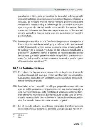 255
NUESTROS PUEBLOS Y LA CULTURA
para hacer el bien, para ser servidor de la verdad y del desarrollo
de nuestras tareas sin dejarnos corromper por favores, intereses y
ventajas. Se necesita mucha fuerza y mucha perseverancia para
conservar la honestidad que debe surgir de una nueva educación
que rompa el círculo vicioso de la corrupción imperante. Real-
mente necesitamos mucho esfuerzo para avanzar en la creación
de una verdadera riqueza moral que nos permita prever nuestro
propio futuro.
508. Los obispos reunidos en la V Conferencia queremos acompañar a
los constructores de la sociedad, ya que es la vocación fundamental
de la Iglesia en este sector, formar las conciencias, ser abogada de
la justicia y de la verdad, y educar en las virtudes individuales y
políticas280
. Queremos llamar al sentido de responsabilidad de los
laicos para que estén presentes en la vida pública, y más en con-
creto “en la formación de los consensos necesarios y en la oposi-
ción contra las injusticias”281
.
10.6 LA PASTORAL URBANA
509. El cristiano de hoy no se encuentra más en la primera línea de la
producción cultural, sino que recibe su influencia y sus impactos.
Las grandes ciudades son laboratorios de esa cultura contempo-
ránea compleja y plural.
510. La ciudad se ha convertido en el lugar propio de nuevas culturas
que se están gestando e imponiendo con un nuevo lenguaje y
una nueva simbología. Esta mentalidad urbana se extiende tam-
bién al mismo mundo rural. En definitiva, la ciudad trata de armo-
nizar la necesidad del desarrollo con el desarrollo de las necesida-
des, fracasando frecuentemente en este propósito.
511. En el mundo urbano, acontecen complejas transformaciones
socioeconómicas, culturales, políticas y religiosas que hacen im-
280 Cf. DI 4.
281 DI 4.
 
