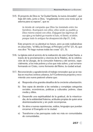 257
NUESTROS PUEBLOS Y LA CULTURA
515. El proyecto de Dios es “la Ciudad Santa, la nueva Jerusalén”, que
baja del cielo, junto a Dios, “engalanada como una novia que se
adorna para su esposo”, que es
la tienda de campaña que Dios ha instalado entre los
hombres. Acampará con ellos; ellos serán su pueblo y
Dios mismo estará con ellos. Enjugará las lágrimas de
sus ojos y no habrá ya muerte ni luto, ni llanto, ni dolor,
porque todo lo antiguo ha desaparecido (Ap 21, 2-4).
Este proyecto en su plenitud es futuro, pero ya está realizándose
en Jesucristo, “el Alfa y la Omega, el Principio y el Fin” (21, 6), que
nos dice “Yo hago nuevas todas las cosas” (21, 5).
516. La Iglesia está al servicio de la realización de esta Ciudad Santa, a
través de la proclamación y vivencia de la Palabra, de la celebra-
ción de la Liturgia, de la comunión fraterna y del servicio, espe-
cialmente, a los más pobres y a los que más sufren, y así va trans-
formando en Cristo, como fermento del Reino, la ciudad actual.
517. Reconociendo y agradeciendo el trabajo renovador que ya se rea-
liza en muchos centros urbanos, la V Conferencia propone y reco-
mienda una nueva pastoral urbana que:
a) Responda a los grandes desafíos de la creciente urbanización.
b) Sea capaz de atender a las variadas y complejas categorías
sociales, económicas, políticas y culturales: pobres, clase
media y élites.
c) Desarrolle una espiritualidad de la gratitud, de la misericor-
dia, de la solidaridad fraterna, actitudes propias de quien ama
desinteresadamente y sin pedir recompensa.
d) Se abra a nuevas experiencias, estilos, lenguajes que puedan
encarnar el Evangelio en la ciudad.
e) Transforme a las parroquias cada vez más en comunidades
de comunidades.
 