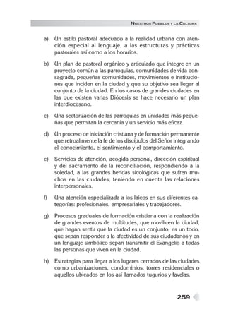 259
NUESTROS PUEBLOS Y LA CULTURA
a) Un estilo pastoral adecuado a la realidad urbana con aten-
ción especial al lenguaje, a las estructuras y prácticas
pastorales así como a los horarios.
b) Un plan de pastoral orgánico y articulado que integre en un
proyecto común a las parroquias, comunidades de vida con-
sagrada, pequeñas comunidades, movimientos e institucio-
nes que inciden en la ciudad y que su objetivo sea llegar al
conjunto de la ciudad. En los casos de grandes ciudades en
las que existen varias Diócesis se hace necesario un plan
interdiocesano.
c) Una sectorización de las parroquias en unidades más peque-
ñas que permitan la cercanía y un servicio más eficaz.
d) Un proceso de iniciación cristiana y de formación permanente
que retroalimente la fe de los discípulos del Señor integrando
el conocimiento, el sentimiento y el comportamiento.
e) Servicios de atención, acogida personal, dirección espiritual
y del sacramento de la reconciliación, respondiendo a la
soledad, a las grandes heridas sicológicas que sufren mu-
chos en las ciudades, teniendo en cuenta las relaciones
interpersonales.
f) Una atención especializada a los laicos en sus diferentes ca-
tegorías: profesionales, empresariales y trabajadores.
g) Procesos graduales de formación cristiana con la realización
de grandes eventos de multitudes, que movilicen la ciudad,
que hagan sentir que la ciudad es un conjunto, es un todo,
que sepan responder a la afectividad de sus ciudadanos y en
un lenguaje simbólico sepan transmitir el Evangelio a todas
las personas que viven en la ciudad.
h) Estrategias para llegar a los lugares cerrados de las ciudades
como urbanizaciones, condominios, torres residenciales o
aquellos ubicados en los así llamados tugurios y favelas.
 