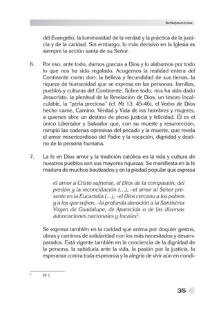 35
del Evangelio, la luminosidad de la verdad y la práctica de la justi-
cia y de la caridad. Sin embargo, lo más decisivo en la Iglesia es
siempre la acción santa de su Señor.
6. Por eso, ante todo, damos gracias a Dios y lo alabamos por todo
lo que nos ha sido regalado. Acogemos la realidad entera del
Continente como don: la belleza y fecundidad de sus tierras, la
riqueza de humanidad que se expresa en las personas, familias,
pueblos y culturas del Continente. Sobre todo, nos ha sido dado
Jesucristo, la plenitud de la Revelación de Dios, un tesoro incal-
culable, la “perla preciosa” (cf. Mt 13, 45-46), el Verbo de Dios
hecho carne, Camino, Verdad y Vida de los hombres y mujeres,
a quienes abre un destino de plena justicia y felicidad. Él es el
único Liberador y Salvador que, con su muerte y resurrección,
rompió las cadenas opresivas del pecado y la muerte, que revela
el amor misericordioso del Padre y la vocación, dignidad y desti-
no de la persona humana.
7. La fe en Dios amor y la tradición católica en la vida y cultura de
nuestros pueblos son sus mayores riquezas. Se manifiesta en la fe
madura de muchos bautizados y en la piedad popular que expresa
el amor a Cristo sufriente, el Dios de la compasión, del
perdón y la reconciliación (…), –el amor al Señor pre-
sente en la Eucaristía (…), –el Dios cercano a los pobres
y a los que sufren, –la profunda devoción a la Santísima
Virgen de Guadalupe, de Aparecida o de las diversas
advocaciones nacionales y locales5
.
Se expresa también en la caridad que anima por doquier gestos,
obras y caminos de solidaridad con los más necesitados y desam-
parados. Está vigente también en la conciencia de la dignidad de
la persona, la sabiduría ante la vida, la pasión por la justicia, la
esperanza contra toda esperanza y la alegría de vivir aún en condi-
5 DI 1.
INTRODUCCIÓN
 