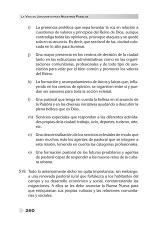 LA VIDA DE JESUCRISTO PARA NUESTROS PUEBLOS
260
i) La presencia profética que sepa levantar la voz en relación a
cuestiones de valores y principios del Reino de Dios, aunque
contradiga todas las opiniones, provoque ataques y se quede
sola en su anuncio. Es decir, que sea farol de luz, ciudad colo-
cada en lo alto para iluminar.
j) Una mayor presencia en los centros de decisión de la ciudad
tanto en las estructuras administrativas como en las organi-
zaciones comunitarias, profesionales y de todo tipo de aso-
ciación para velar por el bien común y promover los valores
del Reino.
k) La formación y acompañamiento de laicos y laicas que, influ-
yendo en los centros de opinión, se organicen entre sí y pue-
dan ser asesores para toda la acción eclesial.
l) Una pastoral que tenga en cuenta la belleza en el anuncio de
la Palabra y en las diversas iniciativas ayudando a descubrir la
plena belleza que es Dios.
m) Servicios especiales que respondan a las diferentes activida-
des propias de la ciudad: trabajo, ocio, deportes, turismo, arte,
etc.
n) Una descentralización de los servicios eclesiales de modo que
sean muchos más los agentes de pastoral que se integren a
esta misión, teniendo en cuenta las categorías profesionales.
o) Una formación pastoral de los futuros presbíteros y agentes
de pastoral capaz de responder a los nuevos retos de la cultu-
ra urbana.
519. Todo lo anteriormente dicho no quita importancia, sin embargo,
a una renovada pastoral rural que fortalezca a los habitantes del
campo y su desarrollo económico y social, contrarrestando las
migraciones. A ellos se les debe anunciar la Buena Nueva para
que enriquezcan sus propias culturas y las relaciones comunita-
rias y sociales.
 