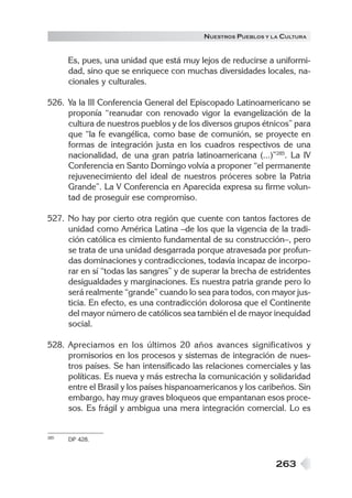 263
NUESTROS PUEBLOS Y LA CULTURA
Es, pues, una unidad que está muy lejos de reducirse a uniformi-
dad, sino que se enriquece con muchas diversidades locales, na-
cionales y culturales.
526. Ya la III Conferencia General del Episcopado Latinoamericano se
proponía “reanudar con renovado vigor la evangelización de la
cultura de nuestros pueblos y de los diversos grupos étnicos” para
que “la fe evangélica, como base de comunión, se proyecte en
formas de integración justa en los cuadros respectivos de una
nacionalidad, de una gran patria latinoamericana (...)”285
. La IV
Conferencia en Santo Domingo volvía a proponer “el permanente
rejuvenecimiento del ideal de nuestros próceres sobre la Patria
Grande”. La V Conferencia en Aparecida expresa su firme volun-
tad de proseguir ese compromiso.
527. No hay por cierto otra región que cuente con tantos factores de
unidad como América Latina –de los que la vigencia de la tradi-
ción católica es cimiento fundamental de su construcción–, pero
se trata de una unidad desgarrada porque atravesada por profun-
das dominaciones y contradicciones, todavía incapaz de incorpo-
rar en sí “todas las sangres” y de superar la brecha de estridentes
desigualdades y marginaciones. Es nuestra patria grande pero lo
será realmente “grande” cuando lo sea para todos, con mayor jus-
ticia. En efecto, es una contradicción dolorosa que el Continente
del mayor número de católicos sea también el de mayor inequidad
social.
528. Apreciamos en los últimos 20 años avances significativos y
promisorios en los procesos y sistemas de integración de nues-
tros países. Se han intensificado las relaciones comerciales y las
políticas. Es nueva y más estrecha la comunicación y solidaridad
entre el Brasil y los países hispanoamericanos y los caribeños. Sin
embargo, hay muy graves bloqueos que empantanan esos proce-
sos. Es frágil y ambigua una mera integración comercial. Lo es
285 DP 428.
 