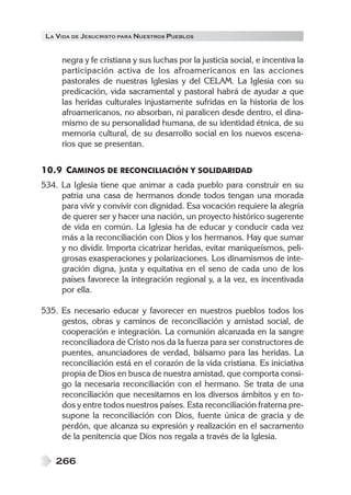 LA VIDA DE JESUCRISTO PARA NUESTROS PUEBLOS
266
negra y fe cristiana y sus luchas por la justicia social, e incentiva la
participación activa de los afroamericanos en las acciones
pastorales de nuestras Iglesias y del CELAM. La Iglesia con su
predicación, vida sacramental y pastoral habrá de ayudar a que
las heridas culturales injustamente sufridas en la historia de los
afroamericanos, no absorban, ni paralicen desde dentro, el dina-
mismo de su personalidad humana, de su identidad étnica, de su
memoria cultural, de su desarrollo social en los nuevos escena-
rios que se presentan.
10.9 CAMINOS DE RECONCILIACIÓN Y SOLIDARIDAD
534. La Iglesia tiene que animar a cada pueblo para construir en su
patria una casa de hermanos donde todos tengan una morada
para vivir y convivir con dignidad. Esa vocación requiere la alegría
de querer ser y hacer una nación, un proyecto histórico sugerente
de vida en común. La Iglesia ha de educar y conducir cada vez
más a la reconciliación con Dios y los hermanos. Hay que sumar
y no dividir. Importa cicatrizar heridas, evitar maniqueísmos, peli-
grosas exasperaciones y polarizaciones. Los dinamismos de inte-
gración digna, justa y equitativa en el seno de cada uno de los
países favorece la integración regional y, a la vez, es incentivada
por ella.
535. Es necesario educar y favorecer en nuestros pueblos todos los
gestos, obras y caminos de reconciliación y amistad social, de
cooperación e integración. La comunión alcanzada en la sangre
reconciliadora de Cristo nos da la fuerza para ser constructores de
puentes, anunciadores de verdad, bálsamo para las heridas. La
reconciliación está en el corazón de la vida cristiana. Es iniciativa
propia de Dios en busca de nuestra amistad, que comporta consi-
go la necesaria reconciliación con el hermano. Se trata de una
reconciliación que necesitamos en los diversos ámbitos y en to-
dos y entre todos nuestros países. Esta reconciliación fraterna pre-
supone la reconciliación con Dios, fuente única de gracia y de
perdón, que alcanza su expresión y realización en el sacramento
de la penitencia que Dios nos regala a través de la Iglesia.
 