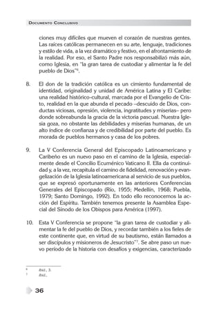 DOCUMENTO CONCLUSIVO
36
ciones muy difíciles que mueven el corazón de nuestras gentes.
Las raíces católicas permanecen en su arte, lenguaje, tradiciones
y estilo de vida, a la vez dramático y festivo, en el afrontamiento de
la realidad. Por eso, el Santo Padre nos responsabilizó más aún,
como Iglesia, en “la gran tarea de custodiar y alimentar la fe del
pueblo de Dios”6
.
8. El don de la tradición católica es un cimiento fundamental de
identidad, originalidad y unidad de América Latina y El Caribe:
una realidad histórico-cultural, marcada por el Evangelio de Cris-
to, realidad en la que abunda el pecado –descuido de Dios, con-
ductas viciosas, opresión, violencia, ingratitudes y miserias– pero
donde sobreabunda la gracia de la victoria pascual. Nuestra Igle-
sia goza, no obstante las debilidades y miserias humanas, de un
alto índice de confianza y de credibilidad por parte del pueblo. Es
morada de pueblos hermanos y casa de los pobres.
9. La V Conferencia General del Episcopado Latinoamericano y
Caribeño es un nuevo paso en el camino de la Iglesia, especial-
mente desde el Concilio Ecuménico Vaticano II. Ella da continui-
dad y, a la vez, recapitula el camino de fidelidad, renovación y evan-
gelización de la Iglesia latinoamericana al servicio de sus pueblos,
que se expresó oportunamente en las anteriores Conferencias
Generales del Episcopado (Río, 1955; Medellín, 1968; Puebla,
1979; Santo Domingo, 1992). En todo ello reconocemos la ac-
ción del Espíritu. También tenemos presente la Asamblea Espe-
cial del Sínodo de los Obispos para América (1997).
10. Esta V Conferencia se propone “la gran tarea de custodiar y ali-
mentar la fe del pueblo de Dios, y recordar también a los fieles de
este continente que, en virtud de su bautismo, están llamados a
ser discípulos y misioneros de Jesucristo”7
. Se abre paso un nue-
vo período de la historia con desafíos y exigencias, caracterizado
6 Ibíd., 3.
7 Ibíd.,
 