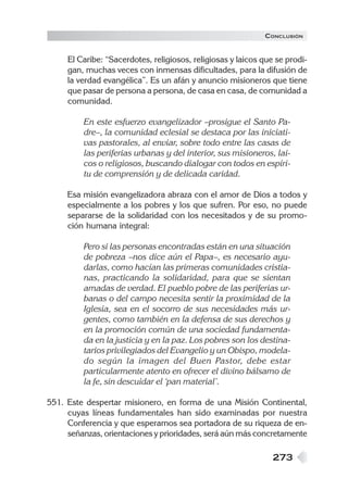 273
El Caribe: “Sacerdotes, religiosos, religiosas y laicos que se prodi-
gan, muchas veces con inmensas dificultades, para la difusión de
la verdad evangélica”. Es un afán y anuncio misioneros que tiene
que pasar de persona a persona, de casa en casa, de comunidad a
comunidad.
En este esfuerzo evangelizador –prosigue el Santo Pa-
dre–, la comunidad eclesial se destaca por las iniciati-
vas pastorales, al enviar, sobre todo entre las casas de
las periferias urbanas y del interior, sus misioneros, lai-
cos o religiosos, buscando dialogar con todos en espíri-
tu de comprensión y de delicada caridad.
Esa misión evangelizadora abraza con el amor de Dios a todos y
especialmente a los pobres y los que sufren. Por eso, no puede
separarse de la solidaridad con los necesitados y de su promo-
ción humana integral:
Pero si las personas encontradas están en una situación
de pobreza –nos dice aún el Papa–, es necesario ayu-
darlas, como hacían las primeras comunidades cristia-
nas, practicando la solidaridad, para que se sientan
amadas de verdad. El pueblo pobre de las periferias ur-
banas o del campo necesita sentir la proximidad de la
Iglesia, sea en el socorro de sus necesidades más ur-
gentes, como también en la defensa de sus derechos y
en la promoción común de una sociedad fundamenta-
da en la justicia y en la paz. Los pobres son los destina-
tarios privilegiados del Evangelio y un Obispo, modela-
do según la imagen del Buen Pastor, debe estar
particularmente atento en ofrecer el divino bálsamo de
la fe, sin descuidar el ‘pan material’.
551. Este despertar misionero, en forma de una Misión Continental,
cuyas líneas fundamentales han sido examinadas por nuestra
Conferencia y que esperamos sea portadora de su riqueza de en-
señanzas, orientaciones y prioridades, será aún más concretamente
CONCLUSIÓN
 