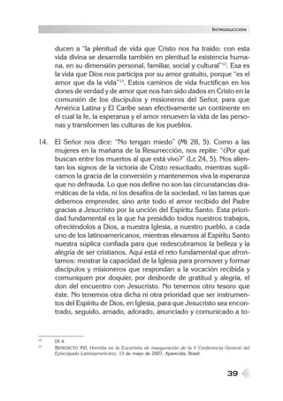 39
ducen a “la plenitud de vida que Cristo nos ha traído: con esta
vida divina se desarrolla también en plenitud la existencia huma-
na, en su dimensión personal, familiar, social y cultural”12
. Esa es
la vida que Dios nos participa por su amor gratuito, porque “es el
amor que da la vida”13
. Estos caminos de vida fructifican en los
dones de verdad y de amor que nos han sido dados en Cristo en la
comunión de los discípulos y misioneros del Señor, para que
América Latina y El Caribe sean efectivamente un continente en
el cual la fe, la esperanza y el amor renueven la vida de las perso-
nas y transformen las culturas de los pueblos.
14. El Señor nos dice: “No tengan miedo” (Mt 28, 5). Como a las
mujeres en la mañana de la Resurrección, nos repite: “¿Por qué
buscan entre los muertos al que está vivo?” (Lc 24, 5). Nos alien-
tan los signos de la victoria de Cristo resucitado, mientras supli-
camos la gracia de la conversión y mantenemos viva la esperanza
que no defrauda. Lo que nos define no son las circunstancias dra-
máticas de la vida, ni los desafíos de la sociedad, ni las tareas que
debemos emprender, sino ante todo el amor recibido del Padre
gracias a Jesucristo por la unción del Espíritu Santo. Esta priori-
dad fundamental es la que ha presidido todos nuestros trabajos,
ofreciéndolos a Dios, a nuestra Iglesia, a nuestro pueblo, a cada
uno de los latinoamericanos, mientras elevamos al Espíritu Santo
nuestra súplica confiada para que redescubramos la belleza y la
alegría de ser cristianos. Aquí está el reto fundamental que afron-
tamos: mostrar la capacidad de la Iglesia para promover y formar
discípulos y misioneros que respondan a la vocación recibida y
comuniquen por doquier, por desborde de gratitud y alegría, el
don del encuentro con Jesucristo. No tenemos otro tesoro que
éste. No tenemos otra dicha ni otra prioridad que ser instrumen-
tos del Espíritu de Dios, en Iglesia, para que Jesucristo sea encon-
trado, seguido, amado, adorado, anunciado y comunicado a to-
12 DI 4.
13 BENEDICTO XVI, Homilía en la Eucaristía de inauguración de la V Conferencia General del
Episcopado Latinoamericano, 13 de mayo de 2007, Aparecida, Brasil.
INTRODUCCIÓN
 