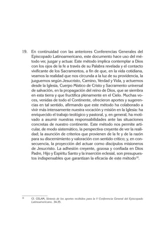 19. En continuidad con las anteriores Conferencias Generales del
Episcopado Latinoamericano, este documento hace uso del mé-
todo ver, juzgar y actuar. Este método implica contemplar a Dios
con los ojos de la fe a través de su Palabra revelada y el contacto
vivificante de los Sacramentos, a fin de que, en la vida cotidiana,
veamos la realidad que nos circunda a la luz de su providencia, la
juzguemos según Jesucristo, Camino, Verdad y Vida, y actuemos
desde la Iglesia, Cuerpo Místico de Cristo y Sacramento universal
de salvación, en la propagación del reino de Dios, que se siembra
en esta tierra y que fructifica plenamente en el Cielo. Muchas vo-
ces, venidas de todo el Continente, ofrecieron aportes y sugeren-
cias en tal sentido, afirmando que este método ha colaborado a
vivir más intensamente nuestra vocación y misión en la Iglesia: ha
enriquecido el trabajo teológico y pastoral, y, en general, ha moti-
vado a asumir nuestras responsabilidades ante las situaciones
concretas de nuestro continente. Este método nos permite arti-
cular, de modo sistemático, la perspectiva creyente de ver la reali-
dad; la asunción de criterios que provienen de la fe y de la razón
para su discernimiento y valoración con sentido crítico; y, en con-
secuencia, la proyección del actuar como discípulos misioneros
de Jesucristo. La adhesión creyente, gozosa y confiada en Dios
Padre, Hijo y Espíritu Santo y la inserción eclesial, son presupues-
tos indispensables que garantizan la eficacia de este método18
.
18 Cf. CELAM, Síntesis de los aportes recibidos para la V Conferencia General del Episcopado
Latinoamericano, 34-35.
 