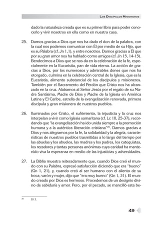 49
dado la naturaleza creada que es su primer libro para poder cono-
cerlo y vivir nosotros en ella como en nuestra casa.
25. Damos gracias a Dios que nos ha dado el don de la palabra, con
la cual nos podemos comunicar con Él por medio de su Hijo, que
es su Palabra (cf. Jn 1,1), y entre nosotros. Damos gracias a Él que
por su gran amor nos ha hablado como amigos (cf. Jn 15, 14-15).
Bendecimos a Dios que se nos da en la celebración de la fe, espe-
cialmente en la Eucaristía, pan de vida eterna. La acción de gra-
cias a Dios, por los numerosos y admirables dones que nos ha
otorgado, culmina en la celebración central de la Iglesia, que es la
Eucaristía, alimento substancial de los discípulos y misioneros.
También por el Sacramento del Perdón que Cristo nos ha alcan-
zado en la cruz. Alabamos al Señor Jesús por el regalo de su Ma-
dre Santísima, Madre de Dios y Madre de la Iglesia en América
Latina y El Caribe, estrella de la evangelización renovada, primera
discípula y gran misionera de nuestros pueblos.
26. Iluminados por Cristo, el sufrimiento, la injusticia y la cruz nos
interpelan a vivir como Iglesia samaritana (cf. Lc 10, 25-37), recor-
dando que “la evangelización ha ido unida siempre a la promoción
humana y a la auténtica liberación cristiana”20
. Damos gracias a
Dios y nos alegramos por la fe, la solidaridad y la alegría, caracte-
rísticas de nuestros pueblos trasmitidas a lo largo del tiempo por
las abuelas y los abuelos, las madres y los padres, los catequistas,
los rezadores y tantas personas anónimas cuya caridad ha mante-
nido viva la esperanza en medio de las injusticias y adversidades.
27. La Biblia muestra reiteradamente que, cuando Dios creó el mun-
do con su Palabra, expresó satisfacción diciendo que era “bueno”
(Gn 1, 21), y, cuando creó al ser humano con el aliento de su
boca, varón y mujer, dijo que “era muy bueno” (Gn 1, 31). El mun-
do creado por Dios es hermoso. Procedemos de un designio divi-
no de sabiduría y amor. Pero, por el pecado, se mancilló esta be-
20 DI 3.
LOS DISCÍPULOS MISIONEROS
 
