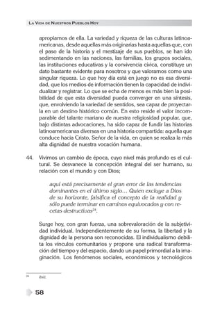 LA VIDA DE NUESTROS PUEBLOS HOY
58
apropiamos de ella. La variedad y riqueza de las culturas latinoa-
mericanas, desde aquellas más originarias hasta aquellas que, con
el paso de la historia y el mestizaje de sus pueblos, se han ido
sedimentando en las naciones, las familias, los grupos sociales,
las instituciones educativas y la convivencia cívica, constituye un
dato bastante evidente para nosotros y que valoramos como una
singular riqueza. Lo que hoy día está en juego no es esa diversi-
dad, que los medios de información tienen la capacidad de indivi-
dualizar y registrar. Lo que se echa de menos es más bien la posi-
bilidad de que esta diversidad pueda converger en una síntesis,
que, envolviendo la variedad de sentidos, sea capaz de proyectar-
la en un destino histórico común. En esto reside el valor incom-
parable del talante mariano de nuestra religiosidad popular, que,
bajo distintas advocaciones, ha sido capaz de fundir las historias
latinoamericanas diversas en una historia compartida: aquella que
conduce hacia Cristo, Señor de la vida, en quien se realiza la más
alta dignidad de nuestra vocación humana.
44. Vivimos un cambio de época, cuyo nivel más profundo es el cul-
tural. Se desvanece la concepción integral del ser humano, su
relación con el mundo y con Dios;
aquí está precisamente el gran error de las tendencias
dominantes en el último siglo… Quien excluye a Dios
de su horizonte, falsifica el concepto de la realidad y
sólo puede terminar en caminos equivocados y con re-
cetas destructivas24
.
Surge hoy, con gran fuerza, una sobrevaloración de la subjetivi-
dad individual. Independientemente de su forma, la libertad y la
dignidad de la persona son reconocidas. El individualismo debili-
ta los vínculos comunitarios y propone una radical transforma-
ción del tiempo y del espacio, dando un papel primordial a la ima-
ginación. Los fenómenos sociales, económicos y tecnológicos
24 Ibíd.
 
