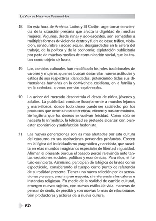 LA VIDA DE NUESTROS PUEBLOS HOY
60
48. En esta hora de América Latina y El Caribe, urge tomar concien-
cia de la situación precaria que afecta la dignidad de muchas
mujeres. Algunas, desde niñas y adolescentes, son sometidas a
múltiples formas de violencia dentro y fuera de casa: tráfico, viola-
ción, servidumbre y acoso sexual; desigualdades en la esfera del
trabajo, de la política y de la economía; explotación publicitaria
por parte de muchos medios de comunicación social, que las tra-
tan como objeto de lucro.
49. Los cambios culturales han modificado los roles tradicionales de
varones y mujeres, quienes buscan desarrollar nuevas actitudes y
estilos de sus respectivas identidades, potenciando todas sus di-
mensiones humanas en la convivencia cotidiana, en la familia y
en la sociedad, a veces por vías equivocadas.
50. La avidez del mercado descontrola el deseo de niños, jóvenes y
adultos. La publicidad conduce ilusoriamente a mundos lejanos
y maravillosos, donde todo deseo puede ser satisfecho por los
productos que tienen un carácter eficaz, efímero y hasta mesiánico.
Se legitima que los deseos se vuelvan felicidad. Como sólo se
necesita lo inmediato, la felicidad se pretende alcanzar con bien-
estar económico y satisfacción hedonista.
51. Las nuevas generaciones son las más afectadas por esta cultura
del consumo en sus aspiraciones personales profundas. Crecen
en la lógica del individualismo pragmático y narcisista, que susci-
ta en ellas mundos imaginarios especiales de libertad e igualdad.
Afirman el presente porque el pasado perdió relevancia ante tan-
tas exclusiones sociales, políticas y económicas. Para ellos, el fu-
turo es incierto. Asimismo, participan de la lógica de la vida como
espectáculo, considerando el cuerpo como punto de referencia
de su realidad presente. Tienen una nueva adicción por las sensa-
ciones y crecen, en una gran mayoría, sin referencia a los valores e
instancias religiosas. En medio de la realidad de cambio cultural,
emergen nuevos sujetos, con nuevos estilos de vida, maneras de
pensar, de sentir, de percibir y con nuevas formas de relacionarse.
Son productores y actores de la nueva cultura.
 