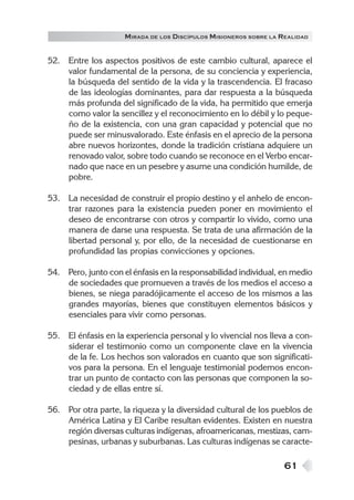 61
MIRADA DE LOS DISCÍPULOS MISIONEROS SOBRE LA REALIDAD
52. Entre los aspectos positivos de este cambio cultural, aparece el
valor fundamental de la persona, de su conciencia y experiencia,
la búsqueda del sentido de la vida y la trascendencia. El fracaso
de las ideologías dominantes, para dar respuesta a la búsqueda
más profunda del significado de la vida, ha permitido que emerja
como valor la sencillez y el reconocimiento en lo débil y lo peque-
ño de la existencia, con una gran capacidad y potencial que no
puede ser minusvalorado. Este énfasis en el aprecio de la persona
abre nuevos horizontes, donde la tradición cristiana adquiere un
renovado valor, sobre todo cuando se reconoce en el Verbo encar-
nado que nace en un pesebre y asume una condición humilde, de
pobre.
53. La necesidad de construir el propio destino y el anhelo de encon-
trar razones para la existencia pueden poner en movimiento el
deseo de encontrarse con otros y compartir lo vivido, como una
manera de darse una respuesta. Se trata de una afirmación de la
libertad personal y, por ello, de la necesidad de cuestionarse en
profundidad las propias convicciones y opciones.
54. Pero, junto con el énfasis en la responsabilidad individual, en medio
de sociedades que promueven a través de los medios el acceso a
bienes, se niega paradójicamente el acceso de los mismos a las
grandes mayorías, bienes que constituyen elementos básicos y
esenciales para vivir como personas.
55. El énfasis en la experiencia personal y lo vivencial nos lleva a con-
siderar el testimonio como un componente clave en la vivencia
de la fe. Los hechos son valorados en cuanto que son significati-
vos para la persona. En el lenguaje testimonial podemos encon-
trar un punto de contacto con las personas que componen la so-
ciedad y de ellas entre sí.
56. Por otra parte, la riqueza y la diversidad cultural de los pueblos de
América Latina y El Caribe resultan evidentes. Existen en nuestra
región diversas culturas indígenas, afroamericanas, mestizas, cam-
pesinas, urbanas y suburbanas. Las culturas indígenas se caracte-
 