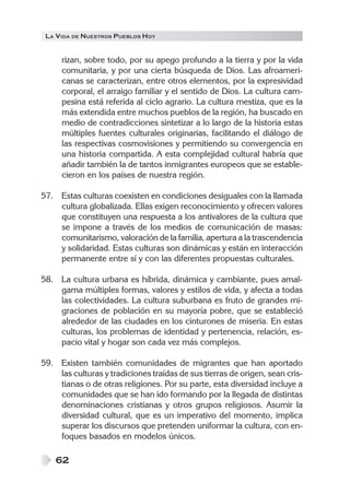 LA VIDA DE NUESTROS PUEBLOS HOY
62
rizan, sobre todo, por su apego profundo a la tierra y por la vida
comunitaria, y por una cierta búsqueda de Dios. Las afroameri-
canas se caracterizan, entre otros elementos, por la expresividad
corporal, el arraigo familiar y el sentido de Dios. La cultura cam-
pesina está referida al ciclo agrario. La cultura mestiza, que es la
más extendida entre muchos pueblos de la región, ha buscado en
medio de contradicciones sintetizar a lo largo de la historia estas
múltiples fuentes culturales originarias, facilitando el diálogo de
las respectivas cosmovisiones y permitiendo su convergencia en
una historia compartida. A esta complejidad cultural habría que
añadir también la de tantos inmigrantes europeos que se estable-
cieron en los países de nuestra región.
57. Estas culturas coexisten en condiciones desiguales con la llamada
cultura globalizada. Ellas exigen reconocimiento y ofrecen valores
que constituyen una respuesta a los antivalores de la cultura que
se impone a través de los medios de comunicación de masas:
comunitarismo, valoración de la familia, apertura a la trascendencia
y solidaridad. Estas culturas son dinámicas y están en interacción
permanente entre sí y con las diferentes propuestas culturales.
58. La cultura urbana es híbrida, dinámica y cambiante, pues amal-
gama múltiples formas, valores y estilos de vida, y afecta a todas
las colectividades. La cultura suburbana es fruto de grandes mi-
graciones de población en su mayoría pobre, que se estableció
alrededor de las ciudades en los cinturones de miseria. En estas
culturas, los problemas de identidad y pertenencia, relación, es-
pacio vital y hogar son cada vez más complejos.
59. Existen también comunidades de migrantes que han aportado
las culturas y tradiciones traídas de sus tierras de origen, sean cris-
tianas o de otras religiones. Por su parte, esta diversidad incluye a
comunidades que se han ido formando por la llegada de distintas
denominaciones cristianas y otros grupos religiosos. Asumir la
diversidad cultural, que es un imperativo del momento, implica
superar los discursos que pretenden uniformar la cultura, con en-
foques basados en modelos únicos.
 