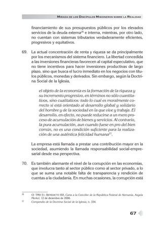 67
MIRADA DE LOS DISCÍPULOS MISIONEROS SOBRE LA REALIDAD
financiamiento de sus presupuestos públicos por los elevados
servicios de la deuda externa26
e interna, mientras, por otro lado,
no cuentan con sistemas tributarios verdaderamente eficientes,
progresivos y equitativos.
69. La actual concentración de renta y riqueza se da principalmente
por los mecanismos del sistema financiero. La libertad concedida
a las inversiones financieras favorecen al capital especulativo, que
no tiene incentivos para hacer inversiones productivas de largo
plazo, sino que busca el lucro inmediato en los negocios con títu-
los públicos, monedas y derivados. Sin embargo, según la Doctri-
na Social de la Iglesia,
el objeto de la economía es la formación de la riqueza y
su incremento progresivo, en términos no sólo cuantita-
tivos, sino cualitativos: todo lo cual es moralmente co-
rrecto si está orientado al desarrollo global y solidario
del hombre y de la sociedad en la que vive y trabaja. El
desarrollo, en efecto, no puede reducirse a un mero pro-
ceso de acumulación de bienes y servicios. Al contrario,
la pura acumulación, aun cuando fuese en pro del bien
común, no es una condición suficiente para la realiza-
ción de una auténtica felicidad humana27
.
La empresa está llamada a prestar una contribución mayor en la
sociedad, asumiendo la llamada responsabilidad social-empre-
sarial desde esa perspectiva.
70. Es también alarmante el nivel de la corrupción en las economías,
que involucra tanto al sector público como al sector privado, a lo
que se suma una notable falta de transparencia y rendición de
cuentas a la ciudadanía. En muchas ocasiones, la corrupción está
26 Cf. TMA 51; BENEDICTO XVI, Carta a la Canciller de la República Federal de Alemania, Angela
Merkel, 12 de diciembre de 2006.
27 Compendio de la Doctrina Social de la Iglesia, n. 334.
 
