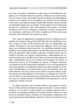DOCUMENTO CONCLUSIVO
8
en el arte, la música, la literatura y, sobre todo, en las tradiciones reli-
giosas y en la idiosincrasia de sus gentes, unidas por una misma histo-
ria y un mismo credo, y formando una gran sintonía en la diversidad de
culturas y de lenguas. En la actualidad, esa misma fe ha de afrontar
serios retos, pues están en juego el desarrollo armónico de la sociedad
y la identidad católica de sus pueblos. A este respecto, la V Conferencia
General va a reflexionar sobre esta situación para ayudar a los fieles
cristianos a vivir su fe con alegría y coherencia, a tomar conciencia de
ser discípulos y misioneros de Cristo, enviados por Él al mundo para
anunciar y dar testimonio de nuestra fe y amor.
Pero, ¿qué ha significado la aceptación de la fe cristiana para los
pueblos de América Latina y del Caribe? Para ellos ha significado cono-
cer y acoger a Cristo, el Dios desconocido que sus antepasados, sin
saberlo, buscaban en sus ricas tradiciones religiosas. Cristo era el Sal-
vador que anhelaban silenciosamente. Ha significado también haber
recibido, con las aguas del bautismo, la vida divina que los hizo hijos de
Dios por adopción; haber recibido, además, el Espíritu Santo que ha
venido a fecundar sus culturas, purificándolas y desarrollando los nu-
merosos gérmenes y semillas que el Verbo encarnado había puesto en
ellas, orientándolas así por los caminos del Evangelio. En efecto, el
anuncio de Jesús y de su Evangelio no supuso, en ningún momento,
una alienación de las culturas precolombinas, ni fue una imposición de
una cultura extraña. Las auténticas culturas no están cerradas en sí mis-
mas ni petrificadas en un determinado punto de la historia, sino que
están abiertas, más aún, buscan el encuentro con otras culturas, espe-
ran alcanzar la universalidad en el encuentro y el diálogo con otras for-
mas de vida y con los elementos que puedan llevar a una nueva síntesis
en la que se respete siempre la diversidad de las expresiones y de su
realización cultural concreta.
En última instancia, sólo la verdad unifica y su prueba es el amor.
Por eso Cristo, siendo realmente el Logos encarnado, “el amor hasta el
extremo”, no es ajeno a cultura alguna ni a ninguna persona; por el
contrario, la respuesta anhelada en el corazón de las culturas es lo que
les da su identidad última, uniendo a la humanidad y respetando a la
vez la riqueza de las diversidades, abriendo a todos al crecimiento en la
 