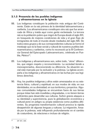 LA VIDA DE NUESTROS PUEBLOS HOY
74
2.1.5 Presencia de los pueblos indígenas
y afroamericanos en la Iglesia
88. Los indígenas constituyen la población más antigua del Conti-
nente. Están en la raíz primera de la identidad latinoamericana y
caribeña. Los afroamericanos constituyen otra raíz que fue arran-
cada de África y traída aquí como gente esclavizada. La tercera
raíz es la población pobre que migró de Europa desde el siglo XVI,
en búsqueda de mejores condiciones de vida y el gran flujo de
inmigrantes de todo el mundo desde mediados del siglo XIX. De
todos estos grupos y de sus correspondientes culturas se formó el
mestizaje que es la base social y cultural de nuestros pueblos lati-
noamericanos y caribeños, como lo reconoció ya la III Conferen-
cia General del Episcopado Latinoamericano, celebrada en Pue-
bla, México33
.
89. Los indígenas y afroamericanos son, sobre todo, “otros” diferen-
tes, que exigen respeto y reconocimiento. La sociedad tiende a
menospreciarlos, desconociendo su diferencia. Su situación so-
cial está marcada por la exclusión y la pobreza. La Iglesia acom-
paña a los indígenas y afroamericanos en las luchas por sus legí-
timos derechos.
90. Hoy, los pueblos indígenas y afros están amenazados en su exis-
tencia física, cultural y espiritual; en sus modos de vida; en sus
identidades; en su diversidad; en sus territorios y proyectos. Algu-
nas comunidades indígenas se encuentran fuera de sus tierras
porque éstas han sido invadidas y degradadas, o no tienen tierras
suficientes para desarrollar sus culturas. Sufren graves ataques a
su identidad y supervivencia, pues la globalización económica y
cultural pone en peligro su propia existencia como pueblos dife-
rentes. Su progresiva transformación cultural provoca la rápida
desaparición de algunas lenguas y culturas. La migración, forza-
da por la pobreza, está influyendo profundamente en el cambio
de costumbres, de relaciones e incluso de religión.
33 DP 307, 409.
 