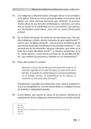 75
MIRADA DE LOS DISCÍPULOS MISIONEROS SOBRE LA REALIDAD
91. Los indígenas y afroamericanos emergen ahora en la sociedad y
en la Iglesia. Este es un kairós para profundizar el encuentro de la
Iglesia con estos sectores humanos que reclaman el reconoci-
miento pleno de sus derechos individuales y colectivos, ser toma-
dos en cuenta en la catolicidad con su cosmovisión, sus valores y
sus identidades particulares, para vivir un nuevo Pentecostés
eclesial.
92. Ya, en Santo Domingo, los pastores reconocíamos que “los pue-
blos indígenas cultivan valores humanos de gran significación”34
;
valores que “la Iglesia defiende... ante la fuerza arrolladora de las
estructuras de pecado manifiestas en la sociedad moderna”35
; “son
poseedores de innumerables riquezas culturales, que están en la
base de nuestra identidad actual”36
; y, desde la perspectiva de la
fe, “estos valores y convicciones son fruto de ‘las semillas del Ver-
bo’, que estaban ya presentes y obraban en sus antepasados”37
.
93. Entre ellos podemos señalar:
Apertura a la acción de Dios por los frutos de la tierra, el
carácter sagrado de la vida humana, la valoración de la
familia, el sentido de solidaridad y la corresponsabilidad
en el trabajo común, la importancia de lo cultual, la
creencia en una vida ultra terrena38
.
Actualmente, el pueblo ha enriquecido estos valores ampliamen-
te por la evangelización, y los ha desarrollado en múltiples formas
de auténtica religiosidad popular.
94. Como Iglesia, que asume la causa de los pobres, alentamos la
participación de los indígenas y afroamericanos en la vida eclesial.
34 SD 245.
35 Ibíd. 243.
36 Mensaje de la IV Conferencia a los Pueblos de América Latina y El Caribe, 38.
37 SD 245.
38 Ibíd., 17.
 