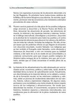 LA VIDA DE NUESTROS PUEBLOS HOY
76
Vemos con esperanza el proceso de inculturación discernido a la
luz del Magisterio. Es prioritario hacer traducciones católicas de
la Biblia y de los textos litúrgicos a sus idiomas. Se necesita, igual-
mente, promover más las vocaciones y los ministerios ordenados
procedentes de estas culturas.
95. Nuestro servicio pastoral a la vida plena de los pueblos indígenas
exige anunciar a Jesucristo y la Buena Nueva del Reino de
Dios, denunciar las situaciones de pecado, las estructuras de
muerte, la violencia y las injusticias internas y externas, fomen-
tar el diálogo intercultural, interreligioso y ecuménico. Jesucristo
es la plenitud de la revelación para todos los pueblos y el centro
fundamental de referencia para discernir los valores y las deficien-
cias de todas las culturas, incluidas las indígenas. Por ello, el ma-
yor tesoro que les podemos ofrecer es que lleguen al encuentro
con Jesucristo resucitado, nuestro Salvador. Los indígenas que
ya han recibido el Evangelio están llamados, como discípulos y
misioneros de Jesucristo, a vivir con inmenso gozo su realidad
cristiana, a dar razón de su fe en medio de sus comunidades y a
colaborar activamente para que ningún pueblo indígena de
América Latina reniegue de su fe cristiana, sino que, por el con-
trario, sientan que en Cristo encuentran el sentido pleno de su
existencia.
96. La historia de los afroamericanos ha sido atravesada por una ex-
clusión social, económica, política y, sobre todo, racial, donde la
identidad étnica es factor de subordinación social. Actualmente,
son discriminados en la inserción laboral, en la calidad y conteni-
do de la formación escolar, en las relaciones cotidianas y, ade-
más, existe un proceso de ocultamiento sistemático de sus valo-
res, historia, cultura y expresiones religiosas. En algunos casos,
permanece una mentalidad y una cierta mirada de menor respeto
acerca de los indígenas y afroamericanos. De modo que,
descolonizar las mentes, el conocimiento, recuperar la memoria
histórica, fortalecer espacios y relaciones interculturales, son
condiciones para la afirmación de la plena ciudadanía de estos
pueblos.
 