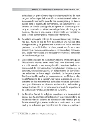79
MIRADA DE LOS DISCÍPULOS MISIONEROS SOBRE LA REALIDAD
eclesiales y un gran número de pastorales específicas. Se hace
un gran esfuerzo por la formación en nuestros seminarios, en
las casas de formación para la vida consagrada y en las es-
cuelas para el diaconado permanente. Es significativo el tes-
timonio de la vida consagrada, su aporte en la acción pasto-
ral y su presencia en situaciones de pobreza, de riesgo y de
frontera. Alienta la esperanza el incremento de vocaciones
para la vida contemplativa masculina y femenina.
d) Resalta la abnegada entrega de tantos misioneros y misione-
ras que, hasta el día de hoy, desarrollan una valiosa obra
evangelizadora y de promoción humana en todos nuestros
pueblos, con multiplicidad de obras y servicios. Se reconoce,
asimismo, a numerosos sacerdotes, consagradas y consagra-
dos, laicas y laicos que, desde nuestro continente, participan
de la misión ad gentes.
e) Crecen los esfuerzos de renovación pastoral en las parroquias,
favoreciendo un encuentro con Cristo vivo, mediante diver-
sos métodos de nueva evangelización, transformándose en
comunidad de comunidades evangelizadas y misioneras. Se
constata, en algunos lugares, un florecimiento de comunida-
des eclesiales de base, según el criterio de las precedentes
Conferencias Generales, en comunión con los Obispos y fie-
les al Magisterio de la Iglesia39
. Se valora la presencia y el cre-
cimiento de los movimientos eclesiales y nuevas comunida-
des que difunden su riqueza carismática, educativa y
evangelizadora. Se ha tomado conciencia de la importancia
de la Pastoral Familiar, de la Infancia y Juvenil.
f) La Doctrina Social de la Iglesia constituye una invaluable ri-
queza, que ha animado el testimonio y la acción solidaria de
los laicos y laicas, quienes se interesan cada vez más por su
formación teológica, como verdaderos misioneros de la cari-
dad, y se esfuerzan por transformar de manera efectiva el
39 Cf. Puebla, 261, 617, 638, 731 y 940; Santo Domingo, 62.
 