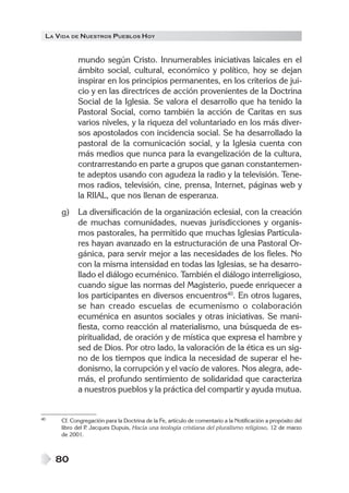 LA VIDA DE NUESTROS PUEBLOS HOY
80
mundo según Cristo. Innumerables iniciativas laicales en el
ámbito social, cultural, económico y político, hoy se dejan
inspirar en los principios permanentes, en los criterios de jui-
cio y en las directrices de acción provenientes de la Doctrina
Social de la Iglesia. Se valora el desarrollo que ha tenido la
Pastoral Social, como también la acción de Caritas en sus
varios niveles, y la riqueza del voluntariado en los más diver-
sos apostolados con incidencia social. Se ha desarrollado la
pastoral de la comunicación social, y la Iglesia cuenta con
más medios que nunca para la evangelización de la cultura,
contrarrestando en parte a grupos que ganan constantemen-
te adeptos usando con agudeza la radio y la televisión. Tene-
mos radios, televisión, cine, prensa, Internet, páginas web y
la RIIAL, que nos llenan de esperanza.
g) La diversificación de la organización eclesial, con la creación
de muchas comunidades, nuevas jurisdicciones y organis-
mos pastorales, ha permitido que muchas Iglesias Particula-
res hayan avanzado en la estructuración de una Pastoral Or-
gánica, para servir mejor a las necesidades de los fieles. No
con la misma intensidad en todas las Iglesias, se ha desarro-
llado el diálogo ecuménico. También el diálogo interreligioso,
cuando sigue las normas del Magisterio, puede enriquecer a
los participantes en diversos encuentros40
. En otros lugares,
se han creado escuelas de ecumenismo o colaboración
ecuménica en asuntos sociales y otras iniciativas. Se mani-
fiesta, como reacción al materialismo, una búsqueda de es-
piritualidad, de oración y de mística que expresa el hambre y
sed de Dios. Por otro lado, la valoración de la ética es un sig-
no de los tiempos que indica la necesidad de superar el he-
donismo, la corrupción y el vacío de valores. Nos alegra, ade-
más, el profundo sentimiento de solidaridad que caracteriza
a nuestros pueblos y la práctica del compartir y ayuda mutua.
40 Cf. Congregación para la Doctrina de la Fe, artículo de comentario a la Notificación a propósito del
libro del P. Jacques Dupuis, Hacia una teología cristiana del pluralismo religioso, 12 de marzo
de 2001.
 