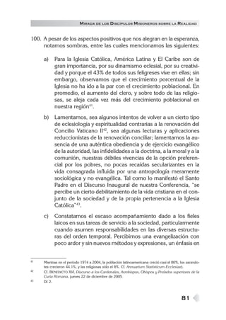 81
MIRADA DE LOS DISCÍPULOS MISIONEROS SOBRE LA REALIDAD
100. A pesar de los aspectos positivos que nos alegran en la esperanza,
notamos sombras, entre las cuales mencionamos las siguientes:
a) Para la Iglesia Católica, América Latina y El Caribe son de
gran importancia, por su dinamismo eclesial, por su creativi-
dad y porque el 43% de todos sus feligreses vive en ellas; sin
embargo, observamos que el crecimiento porcentual de la
Iglesia no ha ido a la par con el crecimiento poblacional. En
promedio, el aumento del clero, y sobre todo de las religio-
sas, se aleja cada vez más del crecimiento poblacional en
nuestra región41
.
b) Lamentamos, sea algunos intentos de volver a un cierto tipo
de eclesiología y espiritualidad contrarias a la renovación del
Concilio Vaticano II42
, sea algunas lecturas y aplicaciones
reduccionistas de la renovación conciliar; lamentamos la au-
sencia de una auténtica obediencia y de ejercicio evangélico
de la autoridad, las infidelidades a la doctrina, a la moral y a la
comunión, nuestras débiles vivencias de la opción preferen-
cial por los pobres, no pocas recaídas secularizantes en la
vida consagrada influida por una antropología meramente
sociológica y no evangélica. Tal como lo manifestó el Santo
Padre en el Discurso Inaugural de nuestra Conferencia, “se
percibe un cierto debilitamiento de la vida cristiana en el con-
junto de la sociedad y de la propia pertenencia a la Iglesia
Católica”43
.
c) Constatamos el escaso acompañamiento dado a los fieles
laicos en sus tareas de servicio a la sociedad, particularmente
cuando asumen responsabilidades en las diversas estructu-
ras del orden temporal. Percibimos una evangelización con
poco ardor y sin nuevos métodos y expresiones, un énfasis en
41 Mientras en el período 1974 a 2004, la población latinoamericana creció casi el 80%, los sacerdo-
tes crecieron 44.1%, y las religiosas sólo el 8%. Cf. Annuarium Statisticum Ecclesiae).
42 Cf. BENEDICTO XVI, Discurso a los Cardenales, Arzobispos, Obispos y Prelados superiores de la
Curia Romana, jueves 22 de diciembre de 2005.
43 DI 2.
 